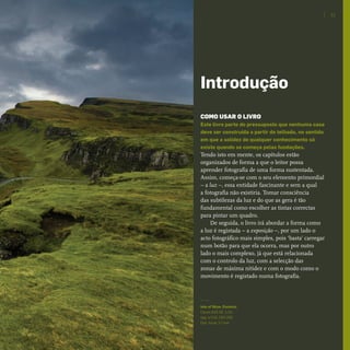 COMO USAR O LIVRO
Este livro parte do pressuposto que nenhuma casa
deve ser construída a partir do telhado, no sentido
em que a solidez de qualquer conhecimento só
existe quando se começa pelas fundações.
Tendo isto em mente, os capítulos estão
organizados de forma a que o leitor possa
aprender fotografia de uma forma sustentada.
Assim, começa-se com o seu elemento primordial
– a luz –, essa entidade fascinante e sem a qual
a fotografia não existiria. Tomar consciência
das subtilezas da luz e do que as gera é tão
fundamental como escolher as tintas correctas
para pintar um quadro.
De seguida, o livro irá abordar a forma como
a luz é registada – a exposição –, por um lado o
acto fotográfico mais simples, pois ‘basta’ carregar
num botão para que ela ocorra, mas por outro
lado o mais complexo, já que está relacionada
com o controlo da luz, com a selecção das
zonas de máxima nitidez e com o modo como o
movimento é registado numa fotografia.
Isle of Skye, Escócia.
Canon EOS 5D. 1/10
seg. a f/10, ISO 200.
Dist. focal: 17 mm
11
Introdução
miolo_Fotografia_Print.indd 11miolo_Fotografia_Print.indd 11 10/10/22 16:3210/10/22 16:32
 