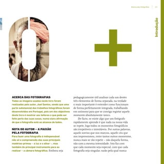 ACERCA DAS FOTOGRAFIAS
Todas as imagens usadas neste livro foram
realizadas pelo autor, Joel Santos, sendo que uma
parte substancial dos trabalhos fotográficos foram
desenvolvidos em Portugal, pois um dos objectivos
deste livro é mostrar aos leitores o que pode ser
feito perto das suas casas, numa clara afirmação
de que a fotografia está ao alcance de todos.
NOTA DO AUTOR – A PAIXÃO
PELA FOTOGRAFIA
Para fazer uma fotografia é indispensável
não só a compreensão das suas principais
matérias-primas – a luz e o olhar –, mas
também do principal instrumento para as
realizar – a câmara fotográfica. Embora seja
pedagogicamente útil analisar cada um destes
três elementos de forma separada, na verdade
o mais importante é entender como funcionam
de forma perfeitamente integrada, trabalhando
em uníssono para que se consiga registar aquele
momento absolutamente único.
De facto, se existe algo que um fotógrafo
rapidamente aprende é que nada na nossa vida
se repete, logo todos os momentos fotográficos
são irrepetíveis e inimitáveis. Por outras palavras,
aquele sorriso que nos marcou, aquele céu que
nos impressionou, entre tantos outros momentos,
nunca mais se vão repetir – não daquela forma,
não com a mesma intensidade. Isto faz com
que cada momento seja especial, com que cada
fotografia seja singular, razão pela qual nunca
Introdução
13Acerca das fotograﬁas
miolo_Fotografia_Print.indd 13miolo_Fotografia_Print.indd 13 10/10/22 16:3210/10/22 16:32
 