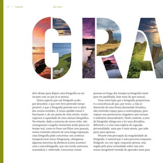 14 Fotograﬁa Joel Santos
deve deixar para depois uma fotografia ou ser
incauto com as que já se possui.
Outro aspecto que um fotógrafo acaba
por descobrir, e que este livro pretende tornar
possível, é que a fotografia permite-nos ir além
dos nossos sentidos. A nossa aptidão visual é
fascinante e, de um ponto de vista estrito, muito
superior à capacidade de uma câmara fotográfica.
No entanto, dada a natureza da nossa visão, não
conseguimos congelar momentos (tudo passa em
tempo real, como se fosse um filme sem pausas),
somar instantes (através de uma longa exposição,
uma fotografia pode concentrar um contínuo
temporal num único fotograma), ultrapassar
algumas barreiras da distância (como acontece
com a macrofotografia, que nos revela universos
inusitados) e, sobretudo, emocionar outras
pessoas ao longo dos tempos (a fotografia existe
para ser partilhada, hoje mais do que nunca).
Uma outra lição que a fotografia proporciona
é a consciência de que, por vezes, a vida se
desenrola de uma forma demasiado frenética,
não existindo espaço para a contemplação, para
reparar nos pormenores singulares que tornam
o ordinário extraordinário. Neste contexto, o acto
de fotografar obriga-nos a ter uma disciplina
diferente e a criar uma espécie de segunda
personalidade, uma que é mais atenta, que sabe
parar para apreciar.
Perante esta percepção da singularidade da
fotografia, é natural que o meu percurso enquanto
fotógrafo, ou, em rigor, enquanto pessoa, seja
regido pela pura curiosidade sobre esta arte,
numa inesgotável vontade de aprender mais para
miolo_Fotografia_Print.indd 14miolo_Fotografia_Print.indd 14 10/10/22 16:3210/10/22 16:32
 