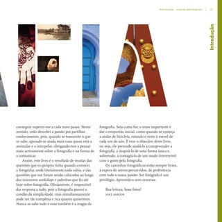 conseguir superar-me a cada novo passo. Nesse
sentido, cedo descobri a paixão por partilhar
conhecimento, pois, quando se transmite o que
se sabe, aprende-se ainda mais com quem está a
assimilar e a interpelar, obrigando-nos a pensar
mais activamente sobre a fotografia e na forma de
a comunicar.
Assim, este livro é o resultado de muitas das
questões que eu próprio tinha quando comecei
a fotografar, onde literalmente nada sabia, e das
questões que me foram sendo colocadas ao longo
dos inúmeros workshops e palestras que fiz até
hoje sobre fotografia. Obviamente, é impossível
dar resposta a tudo, pois a fotografia possui o
condão da simplicidade, mas simultaneamente
pode ser tão complexa e rica quanto quisermos.
Nunca se sabe tudo e essa também é a magia da
fotografia. Seja como for, o mais importante é
dar o empurrão inicial, como quando se começa
a andar de bicicleta, estando o resto à mercê de
cada um de nós. É esse o objectivo deste livro,
ou seja, ele pretende ajudá-lo a compreender a
fotografia, a inspirá-lo de uma forma única e,
sobretudo, a contagiá-lo de um modo irreversível
com o gosto pela fotografia.
Os caminhos fotográficos estão sempre livres,
à espera de serem percorridos, de preferência
com toda a nossa paixão. Ser fotógrafo é um
privilégio. Aproveite-o sem reservas.
Boa leitura, boas fotos!
joel santos
Introdução
15Nota do autor – a paixão pela fotograﬁa
miolo_Fotografia_Print.indd 15miolo_Fotografia_Print.indd 15 10/10/22 16:3210/10/22 16:32
 