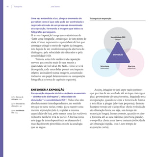 40 Fotograﬁa Joel Santos
Uma vez entendida a luz, chega o momento de
perceber como é que esta pode ser controlada e
registada através de um processo denominado
de exposição, formando a imagem que todos os
fotógrafos perseguem.
O termo ‘exposição’ surge como sinónimo de
‘fazer uma fotografia’, sendo que, de um ponto de
vista técnico, representa a quantidade de luz que
consegue atingir o meio de registo da imagem,
isto depois de ser condicionada pela abertura do
diafragma, pela velocidade do obturador e pela
sensibilidade ISO.
Todavia, estas três variáveis da exposição
servem para muito mais do que reunir a
quantidade de luz ideal. De facto, como se verá
de seguida, cada uma delas possui um impacto
criativo assinalável numa imagem, assumindo
inclusive um papel determinante na composição
fotográfica (o tema do capítulo seguinte).
ENTENDER A EXPOSIÇÃO
A exposição depende de três variáveis essenciais
– abertura do diafragma[1]
, velocidade do
obturador[2]
e sensibilidade ISO[3]
. Todas elas são
absolutamente interdependentes, no sentido
em que se uma variar, então, para manter uma
mesma exposição (isto é, registar a mesma
quantidade de luz), pelo menos uma das variáveis
restantes também terá de variar. A forma como
este jogo de interdependência se desenrola é
mais facilmente percebido através da analogia
que se segue.
Assim, imagine-se um copo vazio (sensor)
que precisa de ser enchido até ao topo com água
(luz) proveniente de uma torneira. Seguindo esta
comparação, quando se abre a torneira de forma
a esta ficar a pingar (abertura pequena), demora
bastante tempo até o copo ficar cheio (velocidade
de obturação lenta, ou seja, um tempo de
exposição longo). Inversamente, quando se abre
a torneira até ao seu máximo (abertura grande),
o copo fica cheio num breve instante (velocidade
de obturação rápida, isto é, um tempo de
exposição curto).
Triângulo da exposição
[1] Ver Abertura do
diafragma, p. 43
[2] Ver Velocidade do
obturador, p. 49
[3] Ver Sensibilidade
ISO, p. 55
Sensibilidade ISO
(sensor)
Velocidade
(obturador)
Abertura
(objectiva)
EXPOSIÇÃO
miolo_Fotografia_Print.indd 40miolo_Fotografia_Print.indd 40 10/10/22 16:2910/10/22 16:29
 