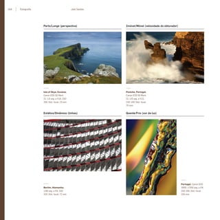 104 Fotograﬁa Joel Santos
Perto/Longe (perspectiva) Imóvel/Móvel (velocidade do obturador)
Isle of Skye, Escócia.
Canon EOS 5D Mark
II. 1.6 seg. a f/18, ISO
200. Dist. focal: 23 mm
Peniche, Portugal.
Canon EOS 5D Mark
II. 1/6 seg. a f/22,
ISO 100. Dist. focal:
70 mm
Estático/Dinâmico (linhas) Quente/Frio (cor da luz)
Berlim, Alemanha.
1/80 seg. a f/9, ISO
320. Dist. focal: 72 mm
Portugal. Canon EOS
300D. 1/200 seg. a f/8,
ISO 200. Dist. focal:
105 mm
miolo_Fotografia_Print.indd 104miolo_Fotografia_Print.indd 104 10/10/22 17:1610/10/22 17:16
 