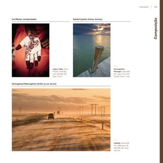 Um/Muitos (simplicidade)
Homogéneo/Heterogéneo (brilho ou cor da luz)
Jaipur, Índia. Canon
EOS 5D. 1/160 seg.
a f/4, ISO 800. Dist.
focal: 73 mm
Islândia. Canon EOS
7D. 1/500 seg. a f/8,
ISO 400. Dist. focal:
105 mm
Carrasqueira,
Portugal. Canon EOS
5D. 1 seg. a f/22, ISO
50. Dist. focal: 17 mm
Sólido/Líquido (linhas, formas)
Composição
105Contrastes
miolo_Fotografia_Print.indd 105miolo_Fotografia_Print.indd 105 10/10/22 17:1610/10/22 17:16
 