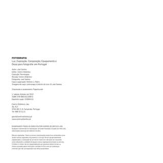 FOTOGRAFIA
Luz, Exposição, Composição, Equipamento e
Dicas para fotografar em Portugal
Autor: Joel Santos
Editor: Centro Atlântico
Colecção: Tecnologias
Revisão: Centro Atlântico
Fotograﬁa: Joel Santos
Capa e paginação: António J. Pedro
Imagens de capa, contracapa e interior do livro: © Joel Santos
Impressão e acabamento: Papelmunde
1.a
edição: Outubro de 2010
ISBN: 978-989-615-099-0
Depósito Legal: 318064/10
Centro Atlântico, Lda.
Ap. 413
4764-901 V. N. Famalicão, Portugal
Tel. 808 20 22 21
geral@centroatlantico.pt
www.centroatlantico.pt
RESERVADOS TODOS OS DIREITOS POR CENTRO ATLÂNTICO, LDA.
Qualquer transmissão ou reprodução, incluindo fotocópia, só pode ser feita com
autorização expressa dos editores da obra.
Marcas registadas: Todos os termos mencionados neste livro conhecidos como
sendo marcas registadas de produtos e serviços foram apropriadamente
capitalizados. A utilização de um termo neste livro não deve ser encarada
como afectando a validade de alguma marca registada de produto ou serviço.
O Editor e o Autor não se responsabilizam por possíveis danos morais ou
físicos causados pelas instruções contidas no livro nem por endereços
Internet que não correspondam aos sítios pretendidos.
miolo_Fotografia_Print.indd 2miolo_Fotografia_Print.indd 2 10/10/22 16:3210/10/22 16:32
 