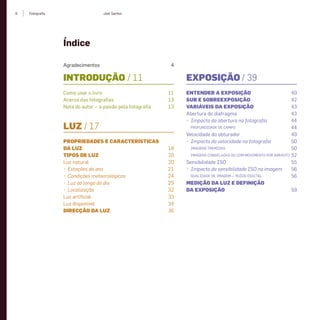 Joel SantosFotograﬁa6
Índice
INTRODUÇÃO / 11
Como usar o livro 11
Acerca das fotograﬁas 13
Nota do autor – a paixão pela fotograﬁa 13
LUZ / 17
PROPRIEDADES E CARACTERÍSTICAS
DA LUZ 18
TIPOS DE LUZ 20
Luz natural 20
• Estações do ano 21
• Condições meteorológicas 24
• Luz ao longo do dia 25
• Localização 32
Luz artiﬁcial 33
Luz disponível 34
DIRECÇÃO DA LUZ 36
Agradecimentos 4
EXPOSIÇÃO / 39
ENTENDER A EXPOSIÇÃO 40
SUB E SOBREEXPOSIÇÃO 42
VARIÁVEIS DA EXPOSIÇÃO 43
Abertura do diafragma 43
• Impacto da abertura na fotograﬁa 44
PROFUNDIDADE DE CAMPO 44
Velocidade do obturador 49
• Impacto da velocidade na fotograﬁa 50
IMAGENS TREMIDAS 50
IMAGENS CONGELADAS OU COM MOVIMENTO POR ARRASTO 52
Sensibilidade ISO 55
• Impacto da sensibilidade ISO na imagem 56
QUALIDADE DE IMAGEM — RUÍDO DIGITAL 56
MEDIÇÃO DA LUZ E DEFINIÇÃO
DA EXPOSIÇÃO 59
miolo_Fotografia_Print.indd 6miolo_Fotografia_Print.indd 6 10/10/22 16:3210/10/22 16:32
 