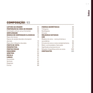 COMPOSIÇÃO / 63
LEITURA DA IMAGEM 64
PROPORÇÃO DA ÁREA DE IMAGEM 66
Orientação vertical versus horizontal 68
SIMPLICIDADE 70
REGRAS DE COMPOSIÇÃO CLÁSSICAS 71
Regra dos terços 72
Regras da secção dourada e da espiral
dourada 74
Regra dos triângulos dourados 75
PONTO DE VISTA 76
PERSPECTIVA 77
PONTOS FOCAIS 80
EQUILÍBRIO 83
SIMETRIA 86
ESCALA 86
LINHAS 87
Horizontais 87
Verticais 88
Diagonais 89
Curvas 89
FORMAS GEOMÉTRICAS 90
Triângulos 90
Rectângulos 92
Círculos 92
MOLDURAS NATURAIS 93
COR 94
Modelos de cores – cores primárias e
secundárias 95
Círculos de cores e cores complementares 96
Matiz, Luminosidade e Saturação 97
Signiﬁcado emocional da cor 97
Relações fotográﬁcas entre as cores 100
CONTRASTES 103
7
Índice
miolo_Fotografia_Print.indd 7miolo_Fotografia_Print.indd 7 10/10/22 16:3210/10/22 16:32
 