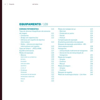 8 Fotograﬁa Joel Santos
EQUIPAMENTO / 109
CÂMARA FOTOGRÁFICA 110
Tipos de câmaras fotográﬁcas e de sensores
de imagem 111
• Compactas 111
• Bridge com objectiva ﬁxa 112
• Câmaras sem espelho de objectiva
intermutável 113
• Reﬂex – câmaras de objectivas
intermutáveis com espelho 113
Tipos de ﬁcheiro – JPEG e RAW 115
Equilíbrio de brancos 117
Modos de exposição 120
• Básicos 120
MODO VERDE OU AUTOMÁTICO 120
RETRATO 120
PAISAGEM 121
CENA NOCTURNA 121
DESPORTO 121
CLOSE-UP 121
• Criativos 121
PROGRAMA 121
PRIORIDADE AO OBTURADOR 122
PRIORIDADE À ABERTURA 122
MANUAL 122
BULB 122
Modos de medição de luz 123
• Matricial 123
• Ponderada ao centro 124
• Parcial 124
• Pontual 125
Compensação de exposição 125
Bracketing automático da exposição 127
Bloqueio da exposição automática – AEL
(Auto exposure lock) 128
Histograma 129
• Interpretação tradicional do histograma 130
• Outras formas de interpretação do
histograma 132
Modos de focagem 135
• Simples 135
• Contínuo 137
• Manual 138
Modos de disparo 141
• Simples 141
• Contínuo 141
Bloqueio do espelho 142
Modo de visualização directa – Live View 144
miolo_Fotografia_Print.indd 8miolo_Fotografia_Print.indd 8 10/10/22 16:3210/10/22 16:32
 