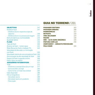 OBJECTIVAS 147
Distância focal 147
• Distância focal e respectivos tipos de
objectiva 148
• Distância focal e os sensores de imagem 152
Gama de aberturas (luminosidade) 154
Qualidade óptica 155
FLASH 159
Tipos de ﬂash 160
Alcance do ﬂash – número-guia 162
Modo Manual do ﬂash e medição TTL 163
Velocidade do obturador e a iluminação
com ﬂash 164
Velocidade máxima de sincronização do ﬂash 166
Sincronização de alta velocidade do ﬂash 168
Disparo do ﬂash à segunda cortina 169
Efeito ‘olhos vermelhos’ 170
ACESSÓRIOS FOTOGRÁFICOS 171
Tripé 171
• Anatomia e características de um tripé 177
• Como escolher um tripé 183
• Como tornar um tripé mais estável 183
Cabo disparador 186
Filtros fotográﬁcos 187
• Densidade neutra 188
• Densidade neutra em gradiente 190
• Polarizador 195
GUIA NO TERRENO / 201
PAISAGEM COSTEIRA 203
PAISAGEM URBANA 208
PANORÂMICAS 212
RETRATO 218
VIDA SELVAGEM 223
MACRO 228
HDR – ALTA GAMA DINÂMICA 234
PINTURA COM LUZ 240
ZOOM BURST – ARRASTO PROVOCADO
PELO ZOOM 244
9
Índice
miolo_Fotografia_Print.indd 9miolo_Fotografia_Print.indd 9 10/10/22 16:3210/10/22 16:32
 