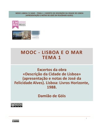 MOOC LISBOA E O MAR – TEMA 1 | EXCERTO DE DESCRIÇÃO DA CIDADE DE LISBOA
(APRESENTAÇÃO E NOTAS DE JOSÉ DA FELICIDADE ALVES).
1
Excertos da obra
«Descrição da Cidade de Lisboa»
(apresentação e notas de José da
Felicidade Alves). Lisboa: Livros Horizonte,
1988.
Damião de Góis
MOOC - LISBOA E O MAR
TEMA 1
 