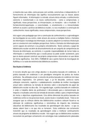o máximo das suas vidas, como pessoas com sentido, construtivas e independentes. O
fornecimento de informação não significa necessariamente que os nossos alunos
fiquem informados. A informação é a entrada; através desta entrada, o conhecimento
existente é transformado e os novos conhecimentos - como a compreensão, o
significado, novas perspectivas, as interpretações, as inovações - são o resultado. O
fortalecimento/capacitação, a conectividade, o envolvimento e a interactividade
definem as acções e práticas da biblioteca escolar, e o seu resultado é a construção do
conhecimento: novos significados, novas compreensões, novas perspectivas.

Isto sugere uma pedagogia que tem a construção do conhecimento e a aprendizagem
da investigação no seu centro, onde através do acesso a múltiplas fontes e formatos
de informação e tecnologia da informação, os alunos adquirem as matrizes intelectuais
para se envolverem com múltiplas perspectivas, fontes e formatos de informação para
serem capazes de construir o seu próprio entendimento. Neste contexto, o papel do
bibliotecário escolar vai além do desenvolvimento de um conjunto de competências de
literacia da informação, ao contrário, é a grande responsabilidade de tornar todas as
informações e conhecimentos que a escola possui ou pode aceder accionáveis, para
que os alunos possam construir sua própria compreensão e desenvolver as suas ideias
de forma significativa. Este SER e TORNAR-SE são o ponto fulcral da investigação de
Kuhlthau e é a razão da existência das bibliotecas escolares.

Das Acções à Evidência

O terceiro desafio que este artigo aborda é o da prática baseada em evidências. A
prática baseada em evidências é um paradigma emergente da prática de muitas
profissões. Na utilização actual, o conceito de prática baseada em evidência tem duas
dimensões importantes. Em primeiro lugar, e já foi discutido, centra-se numa
utilização consciente, explícita e cuidadosamente escolhida da melhor investigação
actual sobre evidências na tomada de decisões sobre o desempenho do papel do
bibliotecário escolar no dia-a-dia. Em segundo lugar, a prática baseada em evidências
é onde o trabalho diário do profissional é direccionado para a demonstração do
impacto e resultados concretos da tomada de decisões sólidas e para a implementação
de metas e objectivos organizacionais. Esta última dimensão da prática baseada em
evidências centra-se nos processos locais, acções locais e resultados locais. Trata-se de
assegurar que os esforços diários dos bibliotecários escolares colocam focam-se na
obtenção de evidências significativas e sistemáticas do impacto das iniciativas
educativas do bibliotecário nos resultados da aprendizagem dos alunos - o que os
alunos sabem fazer e no que eles se tornaram. Estas evidências vão certamente
transmitir que os resultados da aprendizagem estão a melhorar continuamente
através do programa da biblioteca escolar. Isto sugere que os bibliotecários escolares
necessitam de participar activamente em estratégias mais cuidadosamente planeadas

                                           2
 