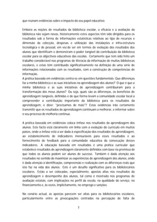 que reúnam evidências sobre o impacto do seu papel educativo.

Embora as noções de resultados da biblioteca escolar, a eficácia e a avaliação da
biblioteca não sejam novas, historicamente estes aspectos têm sido dirigidos para os
resultados sob a forma de informações estatísticas relativas ao tipo de recursos e
dimensão da colecção, despesas e utilização das instalações e infra-estrutura
tecnológica e de pessoal, em vez de ser em termos de evolução dos resultados dos
alunos que identificam e demonstram o poder tangível da contribuição da biblioteca
escolar para os objectivos educativos das escolas. Certamente que tem sido feito um
trabalho considerável nos programas de literacia da informação de muitas bibliotecas
escolares, e estas têm contribuído significativamente na definição de uma série de
informações relacionadas com os resultados, com a construção de competências de
informação.
A prática baseada em evidências centra-se em questões fundamentais: Que diferenças
faz a minha biblioteca e as suas iniciativas na aprendizagem dos alunos? O que é que a
minha biblioteca e as suas iniciativas de aprendizagem contribuíram para a
transformação dos meus alunos? Ou seja, quais são as diferenças, os benefícios de
aprendizagem tangíveis, definidas e de que forma levam a comunidade escolar local a
compreender a contribuição importante da biblioteca para os resultados da
aprendizagem, e dizer: "precisamos de mais"? Estas evidências irão certamente
transmitir que os resultados de aprendizagem continuam a melhorar, e informar sobre
o seu processo de melhoria contínua.

A prática baseada em evidências coloca ênfase nos resultados da aprendizagem dos
alunos. Este facto está claramente em linha com a evolução do currículo em muitos
países, onde a ênfase está a ser dada à especificação dos resultados de aprendizagem,
ao estabelecimento de indicadores mensuráveis para esses resultados e ao
fornecimento de feedback para a comunidade educativa da consecução desses
indicadores. A educação baseada em resultados é uma prática curricular que
estabelece resultados de aprendizagem claramente definidos com base na premissa de
que todos os alunos podem ser alunos de sucesso. Também é dada atenção aos
resultados no sentido de maximizar as experiências de aprendizagem dos alunos, onde
é dada atenção à identificação, compreensão e realização com as diferenças reais que
isto faz na vida dos alunos. Este é um desafio significativo para os bibliotecários
escolares. Estão a ser colocadas, especialmente, apostas altas nos resultados da
aprendizagem e desempenho dos alunos, tal como é mostrado nos programas de
avaliação estatais, com implicações no perfil da escola, na qualidade do serviço, no
financiamento e, às vezes, implicitamente, no emprego e sanções.

No cenário actual, as apostas parecem ser altas para os bibliotecários escolares,
particularmente entre as preocupações centradas na percepção de falta de

                                          3
 