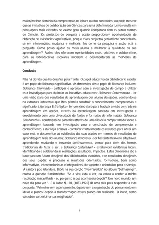 maior/melhor domínio da compreensão na leitura ou dos conteúdos; ou pode mostrar
que as iniciativas de colaboração em Ciências para uma determinada turma resulta em
pontuações mais elevadas no exame geral quando comparada com as outras turmas
de Ciências. Os projectos de pesquisa e acção proporcionam oportunidades de
obtenção de evidências significativas, porque esses projectos geralmente concentram-
se em intervenções, mudança e melhoria. No cerne da pesquisa e acção está a
pergunta: Como posso ajudar os meus alunos a melhorar a qualidade da sua
aprendizagem? Assim, eles oferecem oportunidades reais, criativas e colaborativas
para os bibliotecários escolares iniciarem e documentarem as melhorias de
aprendizagem.

Conclusão

Não há dúvida que há desafios pela frente. O papel educativo do bibliotecário escolar
é um papel de liderança significativo. As dimensões deste papel de liderança incluem:
Liderança Informada - participar e aprender com a investigação de campo e utilizar
esta investigação para delinear as iniciativas educativas; Liderança Determinada - ter
uma visão clara dos resultados de aprendizagem dos alunos desejados, centrando-se
na estrutura intelectual que lhes permita construir o conhecimento, compreensão e
significado; Liderança Estratégica - ter um plano claro para traduzir a visão centrada na
aprendizagem em acções, através da aprendizagem baseada em investigação e
envolvimento com uma diversidade de fontes e formatos de informação; Liderança
Colaborativa - construção de parcerias através de uma filosofia compartilhada sobre a
aprendizagem baseada em investigação para a construção de compreensão e
conhecimento; Liderança Criativa - combinar criativamente os recursos para obter um
valor real, e documentar as evidências das suas acções em termos de resultados de
aprendizagem reais dos alunos; Liderança Renovável - ser bastante flexível e adaptável,
aprendendo, mudando e inovando continuamente, pensar para além das formas
tradicionais de fazer e ser; e Liderança Sustentável – estabelecer evidências locais,
identificando e celebrando as realizações, resultados, impactos. Estas dimensões são a
base para um futuro desejável dos bibliotecários escolares, e os resultados desejáveis
dos seus papéis: o processo e resultados orientados, formativos, bem como
informativos, intervencionistas e integradores, de suporte e orientados para o serviço.
 A cantora pop islandesa, Björk na sua canção "New Worlds" no álbum "Selmasongs",
coloca a questão fundamental: "Se a vida está a ver, eu estou a conter a minha
respiração maravilhada - eu pergunto o que acontecerá depois? Um novo mundo, um
novo dia para ver ". E o autor N. Hill, (1883-1970) dá uma dica para responder a esta
pergunta: "Primeiro vem o pensamento, depois vem a organização do pensamento em
ideias e planos; depois a transformação desses planos em realidade. O início, como
vais observar, está na tua imaginação".



                                           5
 