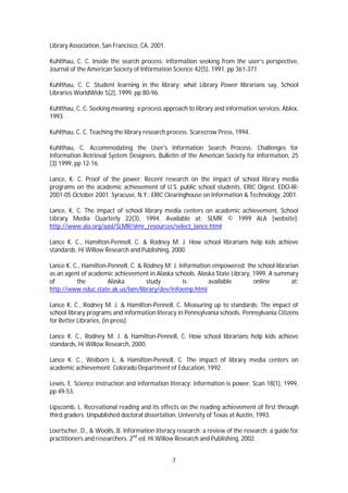 Library Association, San Francisco, CA, 2001.

Kuhlthau, C. C. Inside the search process: information seeking from the user’s perspective,
Journal of the American Society of Information Science 42(5), 1991, pp 361-371.

Kuhlthau, C. C. Student learning in the library: what Library Power librarians say, School
Libraries WorldWide 5(2), 1999, pp 80-96.

Kuhlthau, C. C. Seeking meaning: a process approach to library and information services. Ablex,
1993.

Kuhlthau, C. C. Teaching the library research process. Scarecrow Press, 1994.

Kuhlthau, C. Accommodating the User's Information Search Process: Challenges for
Information Retrieval System Designers. Bulletin of the American Society for Information, 25
(3) 1999, pp 12-16.

Lance, K. C. Proof of the power: Recent research on the impact of school library media
programs on the academic achievement of U.S. public school students. ERIC Digest. EDO-IR-
2001-05 October 2001. Syracuse, N.Y.: ERIC Clearinghouse on Information & Technology, 2001.

Lance, K. C. The impact of school library media centers on academic achievement, School
Library Media Quarterly 22(3), 1994. Available at: SLMR © 1999 ALA [website]:
http://www.ala.org/aasl/SLMR/slmr_resources/select_lance.html

Lance K. C., Hamilton-Pennell, C. & Rodney M. J. How school librarians help kids achieve
standards. Hi Willow Research and Publishing, 2000.

Lance K. C., Hamilton-Pennell, C. & Rodney M. J. Information empowered: the school librarian
as an agent of academic achievement in Alaska schools. Alaska State Library, 1999. A summary
of        the         Alaska         study        is       available         online       at:
http://www.educ.state.ak.us/lam/library/dev/infoemp.html

Lance K. C., Rodney M. J. & Hamilton-Pennell, C. Measuring up to standards: The impact of
school library programs and information literacy in Pennsylvania schools. Pennsylvania Citizens
for Better Libraries, (in press).

Lance K. C., Rodney M. J. & Hamilton-Pennell, C. How school librarians help kids achieve
standards, Hi Willow Research, 2000.

Lance K. C., Welborn L. & Hamilton-Pennell, C. The impact of library media centers on
academic achievement. Colorado Department of Education, 1992.

Lewis, E. Science instruction and information literacy: information is power. Scan 18(1), 1999,
pp 49-53.

Lipscomb, L. Recreational reading and its effects on the reading achievement of first through
third graders. Unpublished doctoral dissertation, University of Texas at Austin, 1993.

Loertscher, D., & Woolls, B. Information literacy research: a review of the research: a guide for
practitioners and researchers. 2nd ed. Hi Willow Research and Publishing, 2002.


                                                7
 
