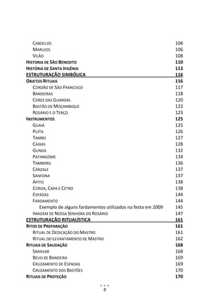CABOCLOS                                                         104 
   MARUJOS                                                          106 
   VILÃO                                                            108 
HISTORIA DE SÃO BENEDITO                                            110 
HISTÓRIA DE SANTA IFIGÊNIA                                          113 
ESTRUTURAÇÃO SIMBÓLICA                                              116 
OBJETOS RITUAIS                                                     116 
   CORDÃO DE SÃO FRANCISCO                                          117 
   BANDEIRAS                                                        118 
   CORES DAS GUARDAS                                                120 
   BASTÃO DE MOÇAMBIQUE                                             122 
   ROSÁRIO E O TERÇO                                                123 
INSTRUMENTOS                                                        125 
   GUAIÁ                                                            125 
   PUÍTA                                                            126 
   TAMBÚ                                                            127 
   CAIXAS                                                           128 
   GUNGA                                                            132 
   PATANGOME                                                        134 
   TAMBORIL                                                         136 
   CANZALE                                                          137 
   SANFONA                                                          137 
   APITO                                                            138 
   COROA, CAPA E CETRO                                              138 
   ESPADAS                                                          144 
   FARDAMENTO                                                       144 
       Exemplo de alguns fardamentos utilizados na festa em 2009    145 
   IMAGEM DE NOSSA SENHORA DO ROSÁRIO                               147 
ESTRUTURAÇÃO RITUALÍSTICA                                           161 
RITOS DE PREPARAÇÃO                                                 161 
   RITUAL DE DEDICAÇÃO DO MASTRO                                    161 
   RITUAL DO LEVANTAMENTO DE MASTRO                                 162 
RITUAIS DE SAUDAÇÃO                                                 168 
   SARAVAR                                                          168 
   BEIJO DE BANDEIRA                                                169 
   CRUZAMENTO DE ESPADAS                                            169 
   CRUZAMENTO DOS BASTÕES                                           170 
RITUAIS DE PROTEÇÃO                                                 170 

                                    6
 