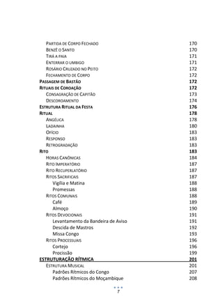 PARTIDA DE CORPO FECHADO                170 
   BENZÊ O SANTO                           170 
   TIRÁ A PAIA                             171 
   ENTERRAR O UMBIGO                       171 
   ROSÁRIO CRUZADO NO PEITO                172 
   FECHAMENTO DE CORPO                     172 
PASSAGEM DE BASTÃO                         172 
RITUAIS DE COROAÇÃO                        172 
   CONSAGRAÇÃO DE CAPITÃO                  173 
   DESCOROAMENTO                           174 
ESTRUTURA RITUAL DA FESTA                  176 
RITUAL                                     178 
   ANGÉLICA                                178 
   LADAINHA                                180 
   OFÍCIO                                  183 
   RESPONSO                                183 
   RETROGRADAÇÃO                           183 
RITO                                       183 
   HORAS CANÔNICAS                         184 
   RITO IMPERATÓRIO                        187 
   RITO RECUPERLATÓRIO                     187 
   RITOS SACRIFICAIS                       187 
      Vigília e Matina                     188 
      Promessas                            188 
   RITOS COMUNAIS                          188 
      Café                                 189 
      Almoço                               190 
   RITOS DEVOCIONAIS                       191 
      Levantamento da Bandeira de Aviso    191 
      Descida de Mastros                   192 
      Missa Congo                          193 
   RITOS PROCESSUAIS                       196 
      Cortejo                              196 
      Procissão                            199 
ESTRUTURAÇÃO RÍTMICA                       201 
   ESTRUTURA MUSICAL                       201 
      Padrões Rítmicos do Congo            207 
      Padrões Rítmicos do Moçambique       208 

                                  7
 