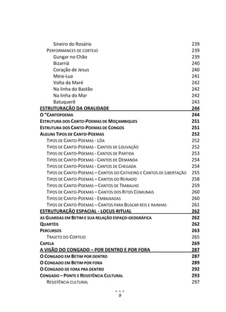 Sineiro do Rosário                                                 239 
   PERFORMANCES DE CORTEJO                                               239 
      Gungar no Chão                                                     239 
      Bizarriá                                                           240 
      Coração de Jesus                                                   240 
      Meia‐Lua                                                           241 
      Volta da Maré                                                      242 
      Na linha do Bastão                                                 242 
      Na linha do Mar                                                    242 
      Batuquerê                                                          243 
ESTRUTURAÇÃO DA ORALIDADE                                                244 
O “CANTOPOEMA                                                            244 
ESTRUTURA DOS CANTO‐POEMAS DE MOÇAMBIQUES                                251 
ESTRUTURA DOS CANTO‐POEMAS DE CONGOS                                     251 
ALGUNS TIPOS DE CANTO‐POEMAS                                             252 
   TIPOS DE CANTO‐POEMAS ‐ LÔA                                           252 
   TIPOS DE CANTO‐POEMAS ‐ CANTOS DE LOUVAÇÃO                            252 
   TIPOS DE CANTO‐POEMAS ‐ CANTOS DE PARTIDA                             253 
   TIPOS DE CANTO‐POEMAS ‐ CANTOS DE DEMANDA                             254 
   TIPOS DE CANTO‐POEMAS ‐ CANTOS DE CHEGADA                             254 
   TIPOS DE CANTO‐POEMAS – CANTOS DO CATIVEIRO E CANTOS DE LIBERTAÇÃO    255 
   TIPOS DE CANTO‐POEMAS – CANTOS DO REINADO                             258 
   TIPOS DE CANTO‐POEMAS – CANTOS DE TRABALHO                            259 
   TIPOS DE CANTO‐POEMAS – CANTOS DOS RITOS COMUNAIS                     260 
   TIPOS DE CANTO‐POEMAS ‐ EMBAIXADAS                                    260 
   TIPOS DE CANTO‐POEMAS – CANTOS PARA BUSCAR REIS E RAINHAS             261 
ESTRUTURAÇÃO ESPACIAL ‐ LOCUS RITUAL                                     262 
AS GUARDAS EM BETIM E SUA RELAÇÃO ESPAÇO‐GEOGRÁFICA                      262 
QUARTÉIS                                                                 262 
PERCURSOS                                                                263 
   TRAJETO DO CORTEJO                                                    265 
CAPELA                                                                   269 
A VISÃO DO CONGADO – POR DENTRO E POR FORA                               287 
O CONGADO EM BETIM POR DENTRO                                            287 
O CONGADO EM BETIM POR FORA                                              289 
O CONGADO DE FORA PRA DENTRO                                             292 
CONGADO – PONTE E RESISTÊNCIA CULTURAL                                   293 
   RESISTÊNCIA CULTURAL                                                  297 

                                     9
 