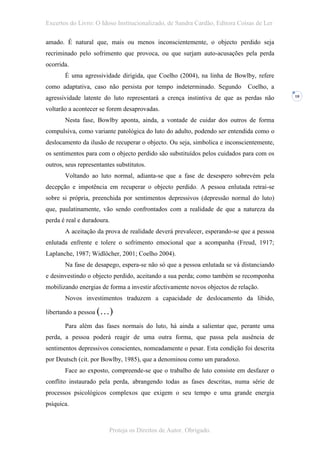 Excertos do Livro: O Idoso Institucionalizado, de Sandra Cardão, Editora Coisas de Ler

amado. É natural que, mais ou menos inconscientemente, o objecto perdido seja
recriminado pelo sofrimento que provoca, ou que surjam auto-acusações pela perda
ocorrida.
       É uma agressividade dirigida, que Coelho (2004), na linha de Bowlby, refere
como adaptativa, caso não persista por tempo indeterminado. Segundo         Coelho, a
agressividade latente do luto representará a crença instintiva de que as perdas não      10


voltarão a acontecer se forem desaprovadas.
       Nesta fase, Bowlby aponta, ainda, a vontade de cuidar dos outros de forma
compulsiva, como variante patológica do luto do adulto, podendo ser entendida como o
deslocamento da ilusão de recuperar o objecto. Ou seja, simbolica e inconscientemente,
os sentimentos para com o objecto perdido são substituídos pelos cuidados para com os
outros, seus representantes substitutos.
       Voltando ao luto normal, adianta-se que a fase de desespero sobrevém pela
decepção e impotência em recuperar o objecto perdido. A pessoa enlutada retrai-se
sobre si própria, preenchida por sentimentos depressivos (depressão normal do luto)
que, paulatinamente, vão sendo confrontados com a realidade de que a natureza da
perda é real e duradoura.
       A aceitação da prova de realidade deverá prevalecer, esperando-se que a pessoa
enlutada enfrente e tolere o sofrimento emocional que a acompanha (Freud, 1917;
Laplanche, 1987; Widlöcher, 2001; Coelho 2004).
       Na fase de desapego, espera-se não só que a pessoa enlutada se vá distanciando
e desinvestindo o objecto perdido, aceitando a sua perda; como também se recomponha
mobilizando energias de forma a investir afectivamente novos objectos de relação.
       Novos investimentos traduzem a capacidade de deslocamento da libido,

libertando a pessoa (…)

       Para além das fases normais do luto, há ainda a salientar que, perante uma
perda, a pessoa poderá reagir de uma outra forma, que passa pela ausência de
sentimentos depressivos conscientes, nomeadamente o pesar. Esta condição foi descrita
por Deutsch (cit. por Bowlby, 1985), que a denominou como um paradoxo.
       Face ao exposto, compreende-se que o trabalho de luto consiste em desfazer o
conflito instaurado pela perda, abrangendo todas as fases descritas, numa série de
processos psicológicos complexos que exigem o seu tempo e uma grande energia
psíquica.



                         Proteja os Direitos de Autor. Obrigado.
 