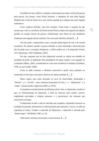 Excertos do Livro: O Idoso Institucionalizado, de Sandra Cardão, Editora Coisas de Ler

       O trabalho de luto é difícil e complexo, demorando um tempo variável de pessoa
para pessoa, isto porque, como Freud salientou, o abandono de uma dada ligação
libidinal não é feita de ânimo leve, nem mesmo quando já se afigura uma outra ligação
substitutiva.
       Como explicou Bowlby, com esta asserção, Freud lança a suspeita de que
mesmo que o luto se concluísse de forma normal ficaria sempre um resquício do objecto      11


perdido no mundo interno da pessoa, simbolizando uma forma de não abandonar

totalmente uma ligação afectiva anterior. Por esta razão, Bowlby salienta (…)

        Até este ponto, compreende-se que a reacção depressígena do luto é de normal
ocorrência. No entanto, quando a pessoa enlutada se sente dominada e absorvida pela
dor da perda sem a conseguir ultrapassar, o efeito poderá ser o da depressão (Freud,
1917; Bleichmar, 1989; Widlöcher, 2001).
        Ou seja, enquanto que no luto (depressão normal) se realiza um trabalho de
aceitação da perda, na depressão (luto patológico), há quase sempre a sua negação ou
evitamento (Matos, 2001), constituindo-se como uma resistência à mudança (Fairbairn,
1958, cit. por Coelho, 2004).
        Como se pôde constatar, a dinâmica reaccional à perda varia, podendo ser

sintetizada em três tipos consoante a natureza do objecto perdido: (…)

        Matos sugere uma outra distinção ao nível da afectividade, destacando a
“tristeza” e a “revolta” como sintomas dominantes do luto; e o “abatimento” e a
“culpa” caracterizando a depressão (2001, p. XVII).
        Avançando no esclarecimento da diferença entre o luto e a depressão, ressalta-se
que, na fenomenologia da depressão, a falta de interesse pelo mundo exterior,
englobando actividades e relações pessoais, e o pessimismo, são sintomas que
estacionam no tempo.
        O abatimento invade a vida do indivíduo por completo, originando remorsos ou
nostalgia do passado, desinteresse ou aborrecimento pelo presente, e receio, ou falta de
esperança no futuro. Usando a expressão de Hipócrates, a depressão é marcada pelo
“humor negro” (Widlöcher, 2001, p. 18).

        Além destes sintomas emocionais e motivacionais, (…)




                        Proteja os Direitos de Autor. Obrigado.
 
