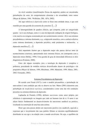 Excertos do Livro: O Idoso Institucionalizado, de Sandra Cardão, Editora Coisas de Ler

       Ao nível somático (manifestações físicas da angústia), podem ser encontradas
perturbações do sono; do comportamento alimentar e da sexualidade, entre outras
(Meyer & Salmon, 1984; Widlöcher, 200; APA, 2002).
       Até aqui referiu-se à depressão como se fosse uma entidade única, o que será

mantido por uma questão de economia de conceitos. (…)
                                                                                          12
       A heterogeneidade de quadros clínicos, que comporta, pode ser categorizada
quanto: (a) à sua etiologia, como é o caso da depressão endógena de origem biológica,
e da reactiva ou exógena ocasionada por um acontecimento externo; (b) à sua estrutura
psicodinâmica e sintoma dominante, e.g., a depressão neurótica, com a carência afectiva
como sintoma dominante; a depressão psicótica, onde predomina a melancolia;           a

depressão anaclítica, (…)

       Será importante ilustrar que a depressão major não parece derivar tanto de
acontecimentos exteriores, apresentando mais sintomas físicos, em contraponto com a
depressão minor (Belsky, 1996). Uma questão de grau de intensidade diferencia os dois
diagnósticos (Fontaine, 2000).
       Estes são alguns exemplos, pois a nosologia da depressão é complexa e
polémica, procedendo de modelos teóricos diversificados dentro da psicologia e da
psiquiatria (Meyer & Salmon, 1984; Bleichmar, 1989; Ménéchal, 1999; Matos, 2001;
2002: Fernandes, 2002).


                              Estrutura Psicodinâmica da Depressão
       De acordo com Freud (1917) e com o modelo psicanalítico, a perturbação da
auto-estima é uma condição que não se observa no luto. Matos (2001) denomina esta
perturbação de insuficiência narcísica, considerando-a como uma das três condições
presentes na estrutura dinâmica da depressão.
       Laplanche & Pontalis (1990), definem narcisismo como amor próprio, por
referência à representação ou imagem que cada ser humano tem de si. O amor é um
afecto básico fundamental ao desenvolvimento do narcisismo saudável ou positivo,
resultando na construção de uma boa auto-estima.
       Dizer que uma pessoa detém um narcisismo positivo (ou saudável), equivale a
expressar que o investimento das suas pulsões libinais se encontra equilibradamente
distribuído no seu ego e na relação com o mundo envolvente. Ou seja, o equilíbrio da



                          Proteja os Direitos de Autor. Obrigado.
 