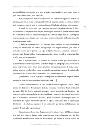 Excertos do Livro: O Idoso Institucionalizado, de Sandra Cardão, Editora Coisas de Ler

energia libidinal permite não só o amor próprio, como também o amor pelos outros e
pelo mundo envolvente (amor objectal).
       A privação precoce deste afecto provocará um sentimento depressivo de falta ou
carência, uma ferida aberta no amor-próprio (ferida narcísica), como se o mundo interno
estivesse despovoado de amor e, com isso, impossibilitado de valorizar a auto-imagem.
       A insuficiência narcísica é, precisamente, caracterizada pelo sentimento de falta,   13


ou mesmo de vazio, podendo ser traçada a sua origem na infância, quando a criança não
foi valorizada e investida amorosamente pela mãe. O que subentende que a criança se
relacionou precocemente com uma pessoa cujo narcisismo também foi lesado, herdando
a sua insegurança básica.
       O desinvestimento narcísico, por parte da figura materna, terá impossibilitado a
criança de desenvolver um sentido de segurança e de amparo internos, por forma a
alimentar o amor por si própria. Ou seja, o objecto deixou de alimentar o seu amor-
próprio, logo, desaparecido o objecto, desaparecido o amor; perdido o objecto, perdido
o próprio eu, ou uma sua parte.
       Não se sentindo amada, as pressões do exterior acabam por desorganizar e
eventualmente esvaziar ou destruir a identidade da pessoa. Isto porque, se a pessoa se vê
como inferior aos outros e tem pouca confiança nos acontecimentos da vida, a auto-
estima reduz-se, conduzindo a outras consequências negativas, como a desvalorização
de si mesma, ou mesmo a despersonalização, em casos mais graves.
       Quando se dá valor a si próprio e se respeitam as capacidades próprias, não se

receiam os desafios, traduzindo-se a auto-estima em (…)

       Fazendo uma interpretação da obra de Matos sobre a depressão, Coelho (2004)
aponta três derivativos do sentimento de falta, consoante o momento desenvolvimental
em que a falta do objecto narcizante acontece: (a) os sentimentos de abandono e de
desespero traduzirão a perda da função de cuidados e protecção do objecto, reenviando
para o momento da estruturação psicótica; (b) o desamparo é sentido pela perda de
constância do objecto narcizante, objecto de apoio, reenviando para a organização
borderline; (c) a falta de esperança é um sentimento que deriva simbolicamente da

angústia de castração, representando (…)

       De qualquer modo, na linha do pensamento freudiano, Matos (2001) salienta que
seja qual for a natureza da depressão, observa-se que nela o objecto de amor perdido
continua inconscientemente investido. Investimento que impele a pessoa a viver na


                        Proteja os Direitos de Autor. Obrigado.
 