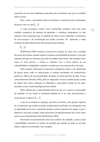 Excertos do Livro: O Idoso Institucionalizado, de Sandra Cardão, Editora Coisas de Ler

expectativa de um amor idealizado, projectado pela sua fantasia, mas que na realidade
nunca ocorreu.
       Para o autor, a persistência deste investimento é responsável pela imobilização

da pessoa, uma vez que (…)

       A culpa patológica, muitas vezes inconsciente, prende-se com uma outra
                                                                                           14
condição inseparável da estrutura da depressão: a existência intrapsíquica de uma
instância crítica (superego) que se comporta de forma severa, induzindo a sentimentos
de auto-acusação e de recriminação por perdas ocorridas. Na          depressão, a culpa
resultante da ambivalência amor-ódio permanece por elaborar.

       (…)
       McWilliams (2005) esclarece o processo de indução de culpa com o exemplo
dos casais divorciados, quando negam às crianças a possibilidade de fazerem o luto pela
separação dos pais, ao insistirem que tudo fica melhor dessa forma. Este exemplo ilustra
como, ao nível precoce, a criança se identifica com a crítica paterna da sua
vulnerabilidade ou fragilidade e aprende a acreditar que esses aspectos de si são maus.
       Outra situação, onde pode ser observada a condição de culpa, é a da idealização
da pessoa morta, onde os sobreviventes se centram unicamente nas características
positivas e idílicas da sua personalidade, deixando as menos positivas de lado. O que,
como demonstrou Bowlby (1985), pode ter subjacente o receio no adulto de que a perda
de objecto (por morte, separação ou abandono) é equivalente à perda do seu amor,
tornando-se uma variante patológica do luto infantil.
       Matos adianta que a culpa patológica deriva de um erro cognitivo na percepção
da realidade. O erro reside no sentimento dilatado de se ser mau, prevalencendo a

crença de que o objecto é (…)

       A par da severidade do superego, encontra-se, portanto, uma grande exigência
do eu idealizado, que impele ao desejo omnipresente de perfeição, em contraponto com
as capacidades do eu real. A perfeição absoluta, embora impossível de atingir, é para o
depressivo uma meta a atingir, numa eterna busca de aperfeiçoamento do eu real, nunca
aceite como suficientemente bom (McWilliams, 2005).
       Persistindo inconscientemente neste erro avaliativo da realidade, a pessoa anula
a possibilidade consciente de retaliar, de acreditar que também ela pode ser um bom
objecto, digno de ser perdoado e não castigado.



                        Proteja os Direitos de Autor. Obrigado.
 