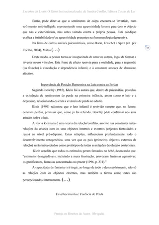 Excertos do Livro: O Idoso Institucionalizado, de Sandra Cardão, Editora Coisas de Ler

       Então, pode dizer-se que o sentimento de culpa encontra-se invertido, num
sofrimento auto-infligido, representando uma agressividade latente para com o objecto
que não é exteriorizada, mas antes voltada contra a própria pessoa. Esta condição
explica a irritabilidade e/ou agressividade presentes na fenomenologia depressiva.
       Na linha de outros autores psicanalíticos, como Rado, Fenichel e Spitz (cit. por

Coelho, 2004), Matos (…)
                                                                                            15



       Deste modo, a pessoa torna-se incapacitada de amar os outros, logo, de formar e
investir novos vínculos. Esta fome de afecto reenvia para a oralidade, para a regressão
(ou fixação) à vinculação e dependência infantil, e à constante ameaça de abandono
afectivo.


              Importância da Posição Depressiva na Luta contra as Perdas
       Segundo Bowlby (1985), Klein foi a autora que, dentro da psicanálise, postulou
a existência de sentimentos de perda na primeira infância, assim como o luto e a
depressão, relacionando-os com a vivência de perda no adulto.
       Klein (1996) salientou que o luto infantil é revivido sempre que, no futuro,
ocorram perdas, premissa que, como já foi referido, Bowlby pôde confirmar nos seus
estudos sobre o luto.
       A teoria kleiniana é uma teoria da relação/conflito, assente nas constantes inter-
relações da criança com os seus objectos internos e externos (objectos fantasiados e
reais) ao nível pré-edipiano. Estas relações, influenciam profundamente todo o
desenvolvimento ontogenético, uma vez que os pais (primeiros objectos externos de
relação) serão introjectados como protótipos de todas as relações de objecto posteriores.
        Klein acredita que todos os estímulos geram fantasias no bébé, destacando que:
“estímulos desagradáveis, incluindo a mera frustração, provocam fantasias agressivas;
os gratificantes, fantasias concentradas no prazer (1996, p. 331).”
       A capacidade de fantasiar irá tingir, ao longo de todo o desenvolvimento, não só
as relações com os objectos externos, mas também a forma como estes são

percepcionados internamente. (…)



                          Envelhecimento e Vivência de Perda




                         Proteja os Direitos de Autor. Obrigado.
 