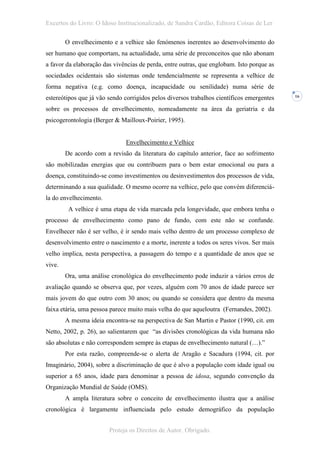 Excertos do Livro: O Idoso Institucionalizado, de Sandra Cardão, Editora Coisas de Ler

        O envelhecimento e a velhice são fenómenos inerentes ao desenvolvimento do
ser humano que comportam, na actualidade, uma série de preconceitos que não abonam
a favor da elaboração das vivências de perda, entre outras, que englobam. Isto porque as
sociedades ocidentais são sistemas onde tendencialmente se representa a velhice de
forma negativa (e.g. como doença, incapacidade ou senilidade) numa série de
estereótipos que já vão sendo corrigidos pelos diversos trabalhos científicos emergentes   16


sobre os processos de envelhecimento, nomeadamente na área da geriatria e da
psicogerontologia (Berger & Mailloux-Poirier, 1995).


                              Envelhecimento e Velhice
        De acordo com a revisão da literatura do capítulo anterior, face ao sofrimento
são mobilizadas energias que ou contribuem para o bem estar emocional ou para a
doença, constituindo-se como investimentos ou desinvestimentos dos processos de vida,
determinando a sua qualidade. O mesmo ocorre na velhice, pelo que convém diferenciá-
la do envelhecimento.
         A velhice é uma etapa de vida marcada pela longevidade, que embora tenha o
processo de envelhecimento como pano de fundo, com este não se confunde.
Envelhecer não é ser velho, é ir sendo mais velho dentro de um processo complexo de
desenvolvimento entre o nascimento e a morte, inerente a todos os seres vivos. Ser mais
velho implica, nesta perspectiva, a passagem do tempo e a quantidade de anos que se
vive.
        Ora, uma análise cronológica do envelhecimento pode induzir a vários erros de
avaliação quando se observa que, por vezes, alguém com 70 anos de idade parece ser
mais jovem do que outro com 30 anos; ou quando se considera que dentro da mesma
faixa etária, uma pessoa parece muito mais velha do que aqueloutra (Fernandes, 2002).
        A mesma ideia encontra-se na perspectiva de San Martin e Pastor (1990, cit. em
Netto, 2002, p. 26), ao salientarem que “as divisões cronológicas da vida humana não
são absolutas e não correspondem sempre às etapas de envelhecimento natural (…).”
        Por esta razão, compreende-se o alerta de Aragão e Sacadura (1994, cit. por
Imaginário, 2004), sobre a discriminação de que é alvo a população com idade igual ou
superior a 65 anos, idade para denominar a pessoa de idosa, segundo convenção da
Organização Mundial de Saúde (OMS).
        A ampla literatura sobre o conceito de envelhecimento ilustra que a análise
cronológica é largamente influenciada pelo estudo demográfico da população


                        Proteja os Direitos de Autor. Obrigado.
 