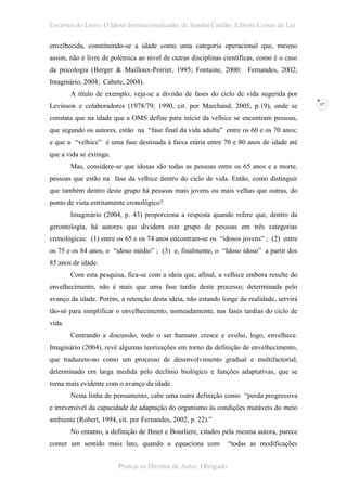 Excertos do Livro: O Idoso Institucionalizado, de Sandra Cardão, Editora Coisas de Ler

envelhecida, constituindo-se a idade como uma categoria operacional que, mesmo
assim, não é livre de polémica ao nível de outras disciplinas científicas, como é o caso
da psicologia (Berger & Mailloux-Poirier, 1995; Fontaine, 2000; Fernandes, 2002;
Imaginário, 2004; Cabete, 2004).
        A título de exemplo, veja-se a divisão de fases do ciclo de vida sugerida por
Levinson e colaboradores (1978/79; 1990, cit. por Marchand, 2005, p.19), onde se           17


constata que na idade que a OMS define para início da velhice se encontram pessoas,
que segundo os autores, estão na “fase final da vida adulta” entre os 60 e os 70 anos;
e que a “velhice” é uma fase destinada à faixa etária entre 70 e 80 anos de idade até
que a vida se extinga.
        Mas, considere-se que idosas são todas as pessoas entre os 65 anos e a morte,
pessoas que estão na fase da velhice dentro do ciclo de vida. Então, como distinguir
que também dentro deste grupo há pessoas mais jovens ou mais velhas que outras, do
ponto de vista estritamente cronológico?
        Imaginário (2004, p. 43) proporciona a resposta quando refere que, dentro da
gerontologia, há autores que dividem este grupo de pessoas em três categorias
cronológicas: (1) entre os 65 e os 74 anos encontram-se os “idosos jovens” ; (2) entre
os 75 e os 84 anos, o “idoso médio” ; (3) e, finalmente, o “Idoso idoso” a partir dos
85 anos de idade.
        Com esta pesquisa, fica-se com a ideia que, afinal, a velhice embora resulte do
envelhecimento, não é mais que uma fase tardia deste processo, determinada pelo
avanço da idade. Porém, a retenção desta ideia, não estando longe da realidade, servirá
tão-só para simplificar o envelhecimento, nomeadamente, nas fases tardias do ciclo de
vida.
        Centrando a discussão, todo o ser humano cresce e evolui, logo, envelhece.
Imaginário (2004), revê algumas teorizações em torno da definição de envelhecimento,
que traduzem-no como um processo de desenvolvimento gradual e multifactorial,
determinado em larga medida pelo declínio biológico e funções adaptativas, que se
torna mais evidente com o avanço da idade.
        Nesta linha de pensamento, cabe uma outra definição como “perda progressiva
e irreversível da capacidade de adaptação do organismo às condições mutáveis do meio
ambiente (Robert, 1994, cit. por Fernandes, 2002, p. 22).”
        No entanto, a definição de Binet e Bourliere, citados pela mesma autora, parece
conter um sentido mais lato, quando o equaciona com            “todas as modificações


                         Proteja os Direitos de Autor. Obrigado.
 