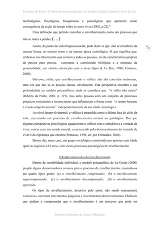 Excertos do Livro: O Idoso Institucionalizado, de Sandra Cardão, Editora Coisas de Ler

morfológicas,    fisiológicas,    bioquímicas   e   psicológicas   que   aparecem   como
consequência da acção do tempo sobre os seres vivos (2002, p.22).”
         Uma definição que permite conceber o envelhecimento como um processo que

não se reduz a perdas; (…)

         Assim, do ponto de vista biopsicossocial, pode dizer-se que não se envelhece da
                                                                                           18
mesma forma, no mesmo ritmo e na mesma época cronológica. O que significa que,
embora o envelhecimento seja comum a todas as pessoas, revela características próprias
de pessoa para pessoa,           consoante a constituição biológica e a estrutura da
personalidade, em estreita interacção com o meio (Spar & La Rue, 1998; Fontaine,
2000).
         Infere-se, então, que envelhecimento e velhice não são conceitos sinónimos,
uma vez que não só as pessoas idosas, envelhecem. Esta perspectiva encontra a sua
profundidade no modelo psicanalítico, onde se considera que “o velho não existe”
(Ribeiro da Ponte, 2002, p. 119), mas antes pessoas com um conjunto de processos
psíquicos conscientes e inconscientes que influenciam a forma como “o tempo humano
é vivido subjectivamente” independentemente da sua idade cronológica.
         Ao nível desenvolvimental, a velhice é entendida como a última fase do ciclo de
vida, encerrando um processo de envelhecimento normal ou patológico. Daí que
algumas perspectivas psicológicas equacionem a velhice com a sabedoria e a vontade de
viver, outras com um estado mental, caracterizado pelo desinvestimento da vontade de
viver e da esperança que encerra (Frutuoso, 1990, cit. por Fernandes, 2002).
         Idosos são, neste caso, um grupo sociológico constituído por pessoas com idade
igual ou superior a 65 anos, com vários processos psicológicos de envelhecimento.


                             (Des)Investimentos do Envelhecimento
         Dentro da variabilidade individual, o modelo psicanalítico de Le Gouès (2000)
propõe alguns denominadores comuns para o processo de envelhecimento, reunindo-os
em quatro tipos gerais: (a) o envelhecimento compensado;            (b) o envelhecimento
supercompensado;      (c) o envelhecimento descompensado;          (d) o envelhecimento
agravado.
         Os tipos de envelhecimento, descritos pelo autor, não sendo mutuamente
exclusivos, encerram movimentos psíquicos e investimentos/desinvestimentos libidinais
que ajudam a compreender que o envelhecimento é um processo que pode ser



                         Proteja os Direitos de Autor. Obrigado.
 