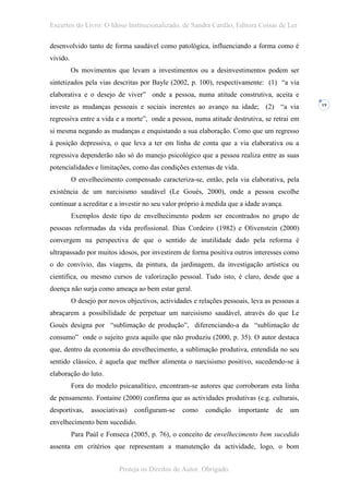 Excertos do Livro: O Idoso Institucionalizado, de Sandra Cardão, Editora Coisas de Ler

desenvolvido tanto de forma saudável como patológica, influenciando a forma como é
vivido.
          Os movimentos que levam a investimentos ou a desinvestimentos podem ser
sintetizados pela vias descritas por Bayle (2002, p. 100), respectivamente: (1) “a via
elaborativa e o desejo de viver” onde a pessoa, numa atitude construtiva, aceita e
investe as mudanças pessoais e sociais inerentes ao avanço na idade; (2) “a via               19


regressiva entre a vida e a morte”, onde a pessoa, numa atitude destrutiva, se retrai em
si mesma negando as mudanças e enquistando a sua elaboração. Como que um regresso
à posição depressiva, o que leva a ter em linha de conta que a via elaborativa ou a
regressiva dependerão não só do manejo psicológico que a pessoa realiza entre as suas
potencialidades e limitações, como das condições externas de vida.
          O envelhecimento compensado caracteriza-se, então, pela via elaborativa, pela
existência de um narcisismo saudável (Le Gouès, 2000), onde a pessoa escolhe
continuar a acreditar e a investir no seu valor próprio à medida que a idade avança.
          Exemplos deste tipo de envelhecimento podem ser encontrados no grupo de
pessoas reformadas da vida profissional. Dias Cordeiro (1982) e Olivenstein (2000)
convergem na perspectiva de que o sentido de inutilidade dado pela reforma é
ultrapassado por muitos idosos, por investirem de forma positiva outros interesses como
o do convívio, das viagens, da pintura, da jardinagem, da investigação artística ou
científica, ou mesmo cursos de valorização pessoal. Tudo isto, é claro, desde que a
doença não surja como ameaça ao bem estar geral.
          O desejo por novos objectivos, actividades e relações pessoais, leva as pessoas a
abraçarem a possibilidade de perpetuar um narcisismo saudável, através do que Le
Gouès designa por “sublimação de produção”, diferenciando-a da “sublimação de
consumo” onde o sujeito goza aquilo que não produziu (2000, p. 35). O autor destaca
que, dentro da economia do envelhecimento, a sublimação produtiva, entendida no seu
sentido clássico, é aquela que melhor alimenta o narcisismo positivo, sucedendo-se à
elaboração do luto.
          Fora do modelo psicanalítico, encontram-se autores que corroboram esta linha
de pensamento. Fontaine (2000) confirma que as actividades produtivas (e.g. culturais,
desportivas,     associativas)   configuram-se   como    condição    importante   de   um
envelhecimento bem sucedido.
          Para Paúl e Fonseca (2005, p. 76), o conceito de envelhecimento bem sucedido
assenta em critérios que representam a manutenção da actividade, logo, o bom


                           Proteja os Direitos de Autor. Obrigado.
 