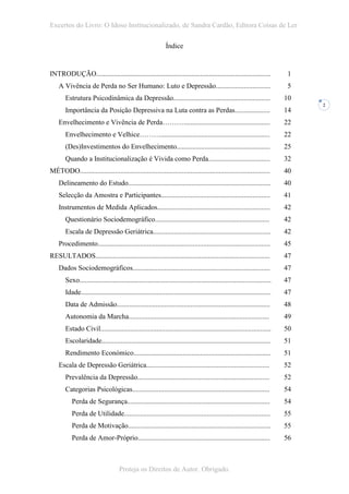 Excertos do Livro: O Idoso Institucionalizado, de Sandra Cardão, Editora Coisas de Ler

                                                               Índice


INTRODUÇÃO...................................................................................................                1
    A Vivência de Perda no Ser Humano: Luto e Depressão...............................                                       5
        Estrutura Psicodinâmica da Depressão.......................................................                         10
                                                                                                                                 2
        Importância da Posição Depressiva na Luta contra as Perdas....................                                      14
    Envelhecimento e Vivência de Perda……….................................................                                  22
        Envelhecimento e Velhice………..............................................................                           22
        (Des)Investimentos do Envelhecimento.....................................................                           25
        Quando a Institucionalização é Vivida como Perda...................................                                 32
MÉTODO............................................................................................................          40
    Delineamento do Estudo.................................................................................                 40
    Selecção da Amostra e Participantes..............................................................                       41
    Instrumentos de Medida Aplicados................................................................                        42
        Questionário Sociodemográfico.................................................................                      42
        Escala de Depressão Geriátrica...................................................................                   42
    Procedimento..................................................................................................          45
RESULTADOS...................................................................................................               47
    Dados Sociodemográficos..............................................................................                   47
        Sexo.............................................................................................................   47
        Idade............................................................................................................   47
        Data de Admissão.......................................................................................             48
        Autonomia da Marcha................................................................................                 49
        Estado Civil.................................................................................................       50
        Escolaridade................................................................................................        51
        Rendimento Económico..............................................................................                  51
    Escala de Depressão Geriátrica......................................................................                    52
        Prevalência da Depressão...........................................................................                 52
        Categorias Psicológicas..............................................................................               54
           Perda de Segurança.................................................................................              54
           Perda de Utilidade...................................................................................            55
           Perda de Motivação.................................................................................              55
           Perda de Amor-Próprio...........................................................................                 56



                                     Proteja os Direitos de Autor. Obrigado.
 