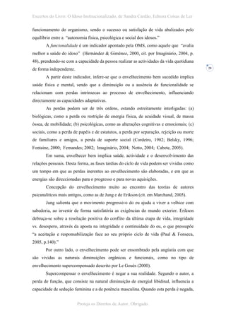 Excertos do Livro: O Idoso Institucionalizado, de Sandra Cardão, Editora Coisas de Ler

funcionamento do organismo, sendo o sucesso ou satisfação de vida abalizados pelo
equilíbrio entre a “autonomia física, psicológica e social dos idosos.”
       A funcionalidade é um indicador apontado pela OMS, como aquele que “avalia
melhor a saúde do idoso” (Hernández & Giménez, 2000, cit. por Imaginário, 2004, p.
48), prendendo-se com a capacidade da pessoa realizar as actividades da vida quotidiana
de forma independente.                                                                     20


       A partir deste indicador, infere-se que o envelhecimento bem sucedido implica
saúde física e mental, sendo que a diminuição ou a ausência de funcionalidade se
relacionam com perdas intrínsecas ao processo de envelhecimento, influenciando
directamente as capacidades adaptativas.
       As perdas podem ser de três ordens, estando estreitamente interligadas: (a)
biológicas, como a perda ou restrição de energia física, de acuidade visual, de massa
óssea, de mobilidade; (b) psicológicas, como as alterações cognitivas e emocionais; (c)
sociais, como a perda de papéis e de estatutos, a perda por separação, rejeição ou morte
de familiares e amigos, a perda de suporte social (Cordeiro, 1982; Belsky, 1996;
Fontaine, 2000; Fernandes; 2002; Imaginário, 2004; Netto, 2004; Cabete, 2005).
       Em suma, envelhecer bem implica saúde, actividade e o desenvolvimento das
relações pessoais. Desta forma, as fases tardias do ciclo de vida podem ser vividas como
um tempo em que as perdas inerentes ao envelhecimento são elaboradas, e em que as
energias são direccionadas para o progresso e para novas aquisições.
       Concepção do envelhecimento muito ao encontro das teorias de autores
psicanalíticos mais antigos, como as de Jung e de Erikson (cit. em Marchand, 2005).
       Jung salienta que o movimento progressivo do eu ajuda a viver a velhice com
sabedoria, ao investir de forma satisfatória as exigências do mundo exterior. Erikson
debruça-se sobre a resolução positiva do conflito da última etapa de vida, integridade
vs. desespero, através da aposta na integridade e continuidade do eu, o que pressupõe
“a aceitação e responsabilização face ao seu próprio ciclo de vida (Paul & Fonseca,
2005, p.140).”
       Por outro lado, o envelhecimento pode ser ensombrado pela angústia com que
são vividas as naturais diminuições orgânicas e funcionais, como no tipo de
envelhecimento supercompensado descrito por Le Gouès (2000).
       Supercompensar o envelhecimento é negar a sua realidade. Segundo o autor, a
perda de função, que consiste na natural diminuição de energial libidinal, influencia a
capacidade de sedução feminina e a de potência masculina. Quando esta perda é negada,


                         Proteja os Direitos de Autor. Obrigado.
 