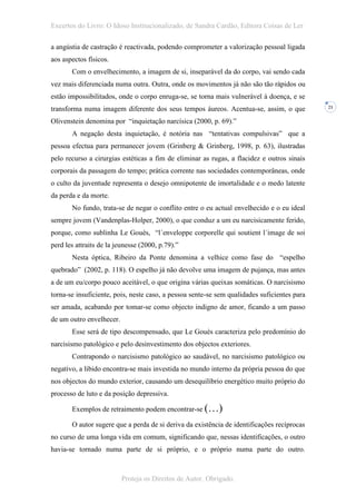 Excertos do Livro: O Idoso Institucionalizado, de Sandra Cardão, Editora Coisas de Ler

a angústia de castração é reactivada, podendo comprometer a valorização pessoal ligada
aos aspectos físicos.
       Com o envelhecimento, a imagem de si, inseparável da do corpo, vai sendo cada
vez mais diferenciada numa outra. Outra, onde os movimentos já não são tão rápidos ou
estão impossibilitados, onde o corpo enruga-se, se torna mais vulnerável à doença, e se
transforma numa imagem diferente dos seus tempos áureos. Acentua-se, assim, o que            21


Olivenstein denomina por “inquietação narcísica (2000, p. 69).”
       A negação desta inquietação, é notória nas “tentativas compulsivas” que a
pessoa efectua para permanecer jovem (Grinberg & Grinberg, 1998, p. 63), ilustradas
pelo recurso a cirurgias estéticas a fim de eliminar as rugas, a flacidez e outros sinais
corporais da passagem do tempo; prática corrente nas sociedades contemporâneas, onde
o culto da juventude representa o desejo omnipotente de imortalidade e o medo latente
da perda e da morte.
       No fundo, trata-se de negar o conflito entre o eu actual envelhecido e o eu ideal
sempre jovem (Vandenplas-Holper, 2000), o que conduz a um eu narcisicamente ferido,
porque, como sublinha Le Gouès, “l´enveloppe corporelle qui soutient l´image de soi
perd les attraits de la jeunesse (2000, p.79).”
       Nesta óptica, Ribeiro da Ponte denomina a velhice como fase do “espelho
quebrado” (2002, p. 118). O espelho já não devolve uma imagem de pujança, mas antes
a de um eu/corpo pouco aceitável, o que origina várias queixas somáticas. O narcisismo
torna-se insuficiente, pois, neste caso, a pessoa sente-se sem qualidades suficientes para
ser amada, acabando por tomar-se como objecto indigno de amor, ficando a um passo
de um outro envelhecer.
       Esse será de tipo descompensado, que Le Gouès caracteriza pelo predomínio do
narcisismo patológico e pelo desinvestimento dos objectos exteriores.
       Contrapondo o narcisismo patológico ao saudável, no narcisismo patológico ou
negativo, a libido encontra-se mais investida no mundo interno da própria pessoa do que
nos objectos do mundo exterior, causando um desequilíbrio energético muito próprio do
processo de luto e da posição depressiva.

       Exemplos de retraimento podem encontrar-se (…)

       O autor sugere que a perda de si deriva da existência de identificações recíprocas
no curso de uma longa vida em comum, significando que, nessas identificações, o outro
havia-se tornado numa parte de si próprio, e o próprio numa parte do outro.



                          Proteja os Direitos de Autor. Obrigado.
 