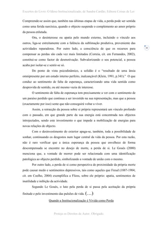 Excertos do Livro: O Idoso Institucionalizado, de Sandra Cardão, Editora Coisas de Ler

Compreende-se assim que, também nas últimas etapas de vida, a perda pode ser sentida
como uma ferida narcísica, quando o objecto suspende o complemento ao amor próprio
da pessoa enlutada.
       Ora, o desinteresse ou apatia pelo mundo externo, incluindo o vínculo aos
outros, liga-se estreitamente com a falência da sublimação produtiva, proveniente das
actividades reparadoras. Por outro lado, a consciência de que os recursos para           22


compensar as perdas são cada vez mais limitados (Correia, cit. em Fernandes, 2002),
constitui-se como factor de desmotivação. Subvalorizando o seu potencial, a pessoa
acaba por isolar-se e sentir-se só.
       Do ponto de vista psicodinâmico, a solidão é o “resultado de uma ânsia
omnipresente por um estado interno perfeito, inalcançável (Klein, 1991, p.341).” O que
conduz ao sentimento de falta de esperança, caracterizando uma vida sentida como
desprovida de sentido, ou até mesmo vazia de interesse.
       O sentimento de falta de esperança tem precisamente a ver com o sentimento de
um paraíso perdido que continua a ser investido na sua representação, mas que a pessoa
(exactamente por isso) sente que não conseguirá voltar a viver.
       Assim, a retracção da pessoa sobre si própria representará um vínculo profundo
com o passado, em que grande parte da sua energia está concentrada nos objectos
introjectados, sendo este investimento o que impede a mobilização de energias para
novas relações de objecto.
       Com o desinvestimento do exterior apaga-se, também, toda a possibilidade de
sonhar, continuando os desgostos num lugar central da vida da pessoa. Por esta razão,
não é raro verificar que a única esperança da pessoa que envelhece de forma
descompensada se encontre no desejo de morte, a perda de si. Le Gouès (2000)
menciona que, a vontade de morrer pode ser relacionada com uma identificação
patológica ao objecto perdido, simbolizando a vontade de união com o mesmo.
       Por outro lado, a perda de si como perspectiva de proximidade da própria morte
pode causar medo e sentimentos depressivos, tais como aqueles que Freud (1887-1904;
cit. em Coelho, 2004) exemplifica a Fliess, sobre ele próprio: apatia, sentimentos de
inutilidade e inibição da actividade.
       Segundo Le Gouès, o luto pela perda de si passa pela aceitação da própria

finitude e pelo investimento das pulsões de vida. (…)

                      Quando a Institucionalização é Vivida como Perda



                          Proteja os Direitos de Autor. Obrigado.
 