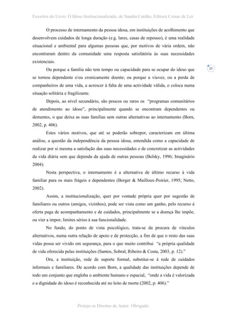 Excertos do Livro: O Idoso Institucionalizado, de Sandra Cardão, Editora Coisas de Ler

         O processo de internamento da pessoa idosa, em instituições de acolhimento que
desenvolvem cuidados de longa duração (e.g. lares, casas de repouso), é uma realidade
situacional e ambiental para algumas pessoas que, por motivos de vária ordem, não
encontraram dentro da comunidade uma resposta satisfatória às suas necessidades
existenciais.
         Ou porque a família não tem tempo ou capacidade para se ocupar do idoso que       23


se tornou dependente e/ou cronicamente doente; ou porque a viuvez, ou a perda de
companheiros de uma vida, a acrescer à falta de uma actividade válida, o coloca numa
situação solitária e fragilizante.
         Depois, ao nível secundário, são poucos ou raros os “programas comunitários
de atendimento ao idoso”, principalmente quando se encontram dependentes ou
dementes, o que deixa as suas famílias sem outras alternativas ao internamento (Born,
2002, p. 406).
         Estes vários motivos, que até se poderão sobrepor, caracterizam em última
análise, a questão da independência da pessoa idosa, entendida como a capacidade de
realizar por si mesma a satisfação das suas necessidades e de concretizar as actividades
da vida diária sem que dependa da ajuda de outras pessoas (Belsky, 1996; Imaginário
2004).
         Nesta perspectiva, o internamento é a alternativa de último recurso à vida
familiar para os mais frágeis e dependentes (Berger & Mailloux-Poirier, 1995; Netto,
2002).
         Assim, a institucionalização, quer por vontade própria quer por sugestão de
familiares ou outros (amigos, vizinhos), pode ser vista como um ganho, pelo recurso à
oferta paga de acompanhamento e de cuidados, principalmente se a doença lhe impõe,
ou vier a impor, limites sérios à sua funcionalidade.
         No fundo, do ponto de vista psicológico, trata-se da procura de vínculos
alternativos, numa outra relação de apoio e de protecção, a fim de que o resto das suas
vidas possa ser vivido em segurança, para o que muito contribui “a própria qualidade
de vida oferecida pelas instituições (Santos, Sobral, Ribeiro & Costa, 2003, p. 12).”
         Ora, a instituição, rede de suporte formal, substitui-se à rede de cuidados
informais e familiares. De acordo com Born, a qualidade das instituições depende de
todo um conjunto que engloba o ambiente humano e espacial, “onde a vida é valorizada
e a dignidade do idoso é reconhecida até no leito de morte (2002, p. 406).”



                          Proteja os Direitos de Autor. Obrigado.
 