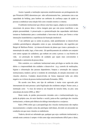Excertos do Livro: O Idoso Institucionalizado, de Sandra Cardão, Editora Coisas de Ler

        Assim é quando a instituição representa metaforicamente um prolongamento do
que Winnicott (2002) denominou por mãe suficientemente boa, juntamente com a sua
capacidade de holding, para lembrar um ambiente de confiança capaz de ajudar as
pessoas a estabelecer uma relação feliz com o mundo externo e o interno.
        O ambiente institucional que oferece uma base segura, adapta-se às necessidades
emocionais da pessoa idosa e deixa margem para que esta possa manifestar a sua              24


própria personalidade. A preservação e a potencialização das capacidades individuais
tornam-se fundamentais para a continuidade e bem-estar do idoso, por forma a evitar
interacções insatisfatórias e experiências de frustração intolerável.
        É um ambiente que se centra na pessoa, onde paralelamente se desenvolvem
cuidados gerontológicos adequados como os que, nomeadamente, são sugeridos por
Berger & Mailloux-Poirier: (a) desenvolvimento de planos que visam a promoção e a
manutenção da saúde, logo, o bem estar; (b) aperfeiçoamento de cuidados em conjunto
com outras equipas de cuidadores, que tenham em conta a pessoa e a sua história de
vida;   (c) promoção de modelos de cuidados que sejam mais convenientes à
readaptação e autonomia da pessoa idosa.
        Pelo contrário, se o ambiente institucional antes privilegia as tarefas da rotina
diária e a impessoalidade dos cuidados a desenvolver (e.g. controle de medicações,
higiene e alimentação das pessoas dependentes; limpeza e arrumação dos espaços
institucionais), tenderá a privar o residente de estimulação, de atenção emocional e de
vínculos afectivos. Cuidados desenvolvidos de forma impessoal terão um efeito
negativo na vivência da pessoa institucionalizada (Fernandes, 2002).
        De acordo com Born, este tipo de ambiente é muita vezes agravado pelo
internamento de mais pessoas e pela fragilização dos residentes antigos. Nestes casos, a
instituição corre “o risco de tornar-se um hospital de terceira linha, ou pior, uma
antecâmara da morte (2002, p. 406).”
        Deste modo, às perdas psicossociais iniciadas com a institucionalização (e.g.
perda da própria casa, do meio familiar e social), junta-se-lhe a patologia dos vínculos
institucionais, evidente pela falência do diálogo intersubjectivo e recíproco.
        Kaës (1996) refere que a psicopatologia dos vínculos institucionais não implica
necessariamente a simples soma das patologias individuais, devendo ser procurada nas
condições em que esses vínculos se estabelecem.
        Todavia, deverá ser salientado que, qualquer que seja o ambiente institucional, a
entrada neste contexto é sempre vivida como algo emocionalmente difícil para o idoso,


                         Proteja os Direitos de Autor. Obrigado.
 