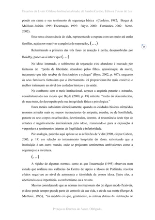 Excertos do Livro: O Idoso Institucionalizado, de Sandra Cardão, Editora Coisas de Ler

pondo em causa o seu sentimento de segurança básica (Cordeiro, 1982; Berger &
Mailloux-Poirier, 1995; Encarnação, 1995; Bayle, 2000; Fernandes, 2002; Netto,
2002).
         Esta nova circunstância de vida, representando a ruptura com um meio até então

familiar, acaba por reactivar a angústia de separação,   (…)
                                                                                              25
         Relembrando a primeira das três fases de reacção à perda, desenvolvidas por

Bowlby, poder-se-á inferir que (…)

         No idoso internado, o sofrimento de separação e/ou abandono é marcado por
fantasias de     “perda de liberdade, abandono pelos filhos, aproximação da morte,
tratamento que irão receber de funcionários e colegas” (Born, 2002, p. 407), enquanto
os seus familiares fantasiam que o internamento irá proporcionar-lhe mais convívio e
melhor tratamento ao nível dos cuidados básicos e da saúde.
         No confronto com o meio institucional, acresce a angústia perante o estranho,
consubstanciada nos medos que Bayle (2000, p. 49) salienta: “medo do desconhecido,
do mau trato, do desrespeito pela sua integridade física e psicológica.”
         Estes medos subsistem silenciosamente, quando os cuidados básicos oferecidos
ressoam atitudes mais ou menos inconscientes de antipatia, repulsa, ou de hostilidade,
perante os seus corpos envelhecidos, deteriorados, doentes. A ressonância deste tipo de
atitudes é negativamente interiorizada pelo idoso, reenviando-o para a exposição à
vergonha e a sentimentos latentes de fragilidade e inferioridade.
         Por analogia, poderão aqui aplicar-se as reflexões de Vidit (1990, cit.por Cabete,
2005, p. 18) em relação ao internamento hospitalar do idoso, salientando que a
instituição é um outro mundo, onde se projectam sentimentos ambivalentes como a
segurança e a incerteza.

         (…)
         A rigidez de algumas normas, como as que Encarnação (1995) observou num
estudo que realizou nas valências do Centro de Apoio a Idosos de Portimão, revelou
efeitos negativos ao nível da autonomia e identidade da pessoa idosa. Entre eles, a
obediência ou a impotência, o conformismo ou a revolta.
         Mesmo considerando que as normas institucionais são de algum modo flexíveis,
o idoso perde sempre grande parte do controlo da sua vida, e até da sua morte (Berger &
Mailloux, 1995), “na medida em que, geralmente, as rotinas diárias da instituição de



                           Proteja os Direitos de Autor. Obrigado.
 
