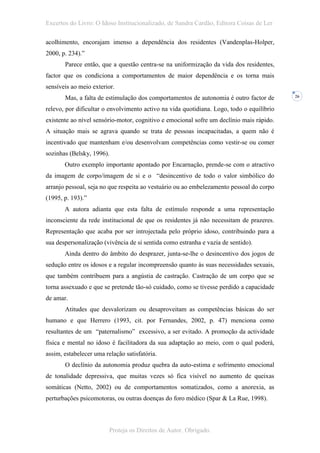 Excertos do Livro: O Idoso Institucionalizado, de Sandra Cardão, Editora Coisas de Ler

acolhimento, encorajam imenso a dependência dos residentes (Vandenplas-Holper,
2000, p. 234).”
       Parece então, que a questão centra-se na uniformização da vida dos residentes,
factor que os condiciona a comportamentos de maior dependência e os torna mais
sensíveis ao meio exterior.
       Mas, a falta de estimulação dos comportamentos de autonomia é outro factor de       26


relevo, por dificultar o envolvimento activo na vida quotidiana. Logo, todo o equilíbrio
existente ao nível sensório-motor, cognitivo e emocional sofre um declínio mais rápido.
A situação mais se agrava quando se trata de pessoas incapacitadas, a quem não é
incentivado que mantenham e/ou desenvolvam competências como vestir-se ou comer
sozinhas (Belsky, 1996).
       Outro exemplo importante apontado por Encarnação, prende-se com o atractivo
da imagem de corpo/imagem de si e o “desincentivo de todo o valor simbólico do
arranjo pessoal, seja no que respeita ao vestuário ou ao embelezamento pessoal do corpo
(1995, p. 193).”
       A autora adianta que esta falta de estímulo responde a uma representação
inconsciente da rede institucional de que os residentes já não necessitam de prazeres.
Representação que acaba por ser introjectada pelo próprio idoso, contribuindo para a
sua despersonalização (vivência de si sentida como estranha e vazia de sentido).
       Ainda dentro do âmbito do desprazer, junta-se-lhe o desincentivo dos jogos de
sedução entre os idosos e a regular incompreensão quanto às suas necessidades sexuais,
que também contribuem para a angústia de castração. Castração de um corpo que se
torna assexuado e que se pretende tão-só cuidado, como se tivesse perdido a capacidade
de amar.
       Atitudes que desvalorizam ou desaproveitam as competências básicas do ser
humano e que Herrero (1993, cit. por Fernandes, 2002, p. 47) menciona como
resultantes de um “paternalismo” excessivo, a ser evitado. A promoção da actividade
física e mental no idoso é facilitadora da sua adaptação ao meio, com o qual poderá,
assim, estabelecer uma relação satisfatória.
       O declínio da autonomia produz quebra da auto-estima e sofrimento emocional
de tonalidade depressiva, que muitas vezes só fica visível no aumento de queixas
somáticas (Netto, 2002) ou de comportamentos somatizados, como a anorexia, as
perturbações psicomotoras, ou outras doenças do foro médico (Spar & La Rue, 1998).



                         Proteja os Direitos de Autor. Obrigado.
 