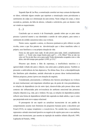 Excertos do Livro: O Idoso Institucionalizado, de Sandra Cardão, Editora Coisas de Ler

       Segundo Spar & Lar Rue, a somatização constitui um traço comum da depressão
no idoso, referindo alguns estudos que reportam a somatização como prevalecente a
sentimentos de culpa ou à diminuição da auto-estima. Neste refúgio do corpo, o idoso
esconde-se, portanto, da falta de afectos, voltando a solicitá-los, pois ser doente é não
ser votado ao esquecimento.

       (…)
                                                                                            27



       Conclusão que se associa à de Encarnação, quando relata que se para umas
pessoas é possível manter a sua identidade e sentido de valor próprio, para outras o
sentimento de solidão caracteriza toda a sua vivência.
       Nestes casos, segundo a autora, os discursos pontuam-se pelo silêncio ou pela
revolta, como a que fica patente na desvalorização que o idoso manifesta sobre si
próprio, seus familiares e a sua própria situação de vida:
       Estou só, não quero mais nada. Já não presto para nada, inútil, completamente
       inútil (…). Vestir uma roupa bonita para quê? (…) Os filhos? Eles já não me
       vêm ver! Eu já não lhes sirvo para nada! Estão demasiados ocupados com a vida
       deles, não têm tempo para perder! (1995, p.131).”

       Discurso que denota a falta de esperança, a insuficiência narcísica e a
agressividade voltada não para o objecto, mas antes para a própria pessoa. Também se
pressente a ambivalência da luta depressiva. Na última frase, lê-se a desculpabilização
dos familiares pelo abandono, amiúde observada na pessoa idosa institucionalizada.
Defesas psíquicas, postas à prova em situações de angústia.
       Considerando, precisamente, a influência dos factores psicológicos na vivência
do meio institucional, será importante relembrar que, do ponto de vista psicodinâmico,
as relações de dependência (ou de outro tipo), desenvolvidas pela pessoa idosa neste
contexto são influenciadas pela revivescência do ambiente emocional das primeiras
relações objectais (e.g. mãe, pai e irmãos). Ou seja, as relações de dependência podem
reflectir uma forma de dependência infantil não superada na idade adulta, e que é como
que projectada neste novo espaço relacional.
       O pressuposto de um repetir ou actualizar inconsciente de um padrão de
comportamento assenta num fenómeno do psiquismo humano posto a descoberto por
Freud (1912), no espaço terapêutico: a transferência. No sentido lato, a transferência
representa a atitude emocional (positiva ou negativa) do sujeito para com o seu analista,
atitude essa inconsciente, que assenta na repetição de modelos infantis (Rycroft, 1995;
Laplanche & Pontalis, 1990).


                         Proteja os Direitos de Autor. Obrigado.
 