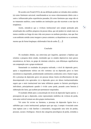Excertos do Livro: O Idoso Institucionalizado, de Sandra Cardão, Editora Coisas de Ler

       De acordo com Freud (1912), da sua definição podem ser retirados dois sentidos:
(a) como fenómeno universal, manifestando-se no nosso relacionamento diário com o
outro e influenciado pelas experiências passadas; (b) como fenómeno que surge não só
no tratamento analítico, como também em instituições que não recorrem a este tipo de
terapêutica.
       Assim, entende-se que a vivência institucional será sempre pontuada pela             28


actualização dos conflitos psíquicos da pessoa idosa, que até podem ter estado mais ou
menos contidos ao longo de uma vida com poucos ou nenhuns percalços, mas que face
a um ambiente sentido como inseguro e pouco contentor, se despoletam ou se acentuam,

mesmo que de forma longínqua e deformada à laia do sonho. (…)


                                          Conclusão


       Os resultados obtidos, nas entrevistas por inquérito, apoiaram a hipótese que
orientou a pesquisa deste estudo, mostrando que os estados depressivos mais graves
encontram-se, de facto, no grupo de internato colectivo, com diferenças significativas
em comparação com o grupo residencial.
       Sumariando os resultados da pesquisa realizada, o nível de depressão grave,
apoia o enquadramento teórico em três vertentes: (a) na depressão grave os lutos
encontram-se enquistados, predominando sentimentos condicentes com o humor negro;
(b) a presença da depressão grave em pessoas idosas ilustra envelhecimentos do tipo
descompensado e/ou agravados; (c) a depressão grave em idosos institucionalizados
sugere que o meio institucional tem tanta influência quanto os factores psicológicos
individuais, principalmente quando é vivido como perda, pesando como barreira à
elaboração dos lutos, que acabam por permanecer enquistados.
       O resultado obtido para a concentração de níveis de depressão ligeira apoiou o
pressuposto de que a depressão, como representante simbólico da vivência de perda,
seria uma variável comum aos dois grupos institucionais.
       Tal como foi revisto na literatura, a presença da depressão ligeira leva a
sublinhar que o meio institucional, qualquer quer que seja, é sempre vivenciado como
uma ruptura com a vida familiar e comunitária, inaugurando uma série de perdas,
pessoais, sociais e biológicas. Através das categorias psicológicas de perda, extraídas a




                        Proteja os Direitos de Autor. Obrigado.
 
