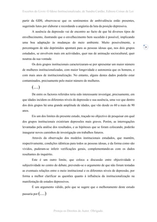 Excertos do Livro: O Idoso Institucionalizado, de Sandra Cardão, Editora Coisas de Ler

partir da GDS, observou-se que os sentimentos de ambivalência estão presentes,
sugerindo lutos por elaborar e recordando a angústia da luta da posição depressiva.
        A ausência da depressão vai de encontro ao facto de que há diversos tipos de
envelhecimento, ilustrando que o envelhecimento bem sucedido é possível, implicando
uma boa adaptação às mudanças do meio ambiente. Muito possivelmente, a
percentagem de não deprimidos apontará para as pessoas idosas que, nos dois grupos            29


estudados, se envolvem mais em actividades, quer nas de animação sociocultural, quer
noutras da sua vontade.
        Os dois grupos institucionais caracterizaram-se por apresentar um maior número
de mulheres institucionalizadas, com maior longevidade e autonomia que os homens, e
com mais anos de institucionalização. No entanto, alguns destes dados poderão estar
contaminados, precisamente pelo maior número de mulheres.

        (…)
        De entre os factores referidos teria sido interessante investigar, precisamente, em
que idades incidem os diferentes níveis de depressão e sua ausência, uma vez que dentro
dos dois grupos há uma grande amplitude de idades, que vão desde os 60 a mais de 90
anos.
        Eis um dos limites do presente estudo, traçado no objectivo de pesquisar em qual
dos grupos institucionais existiriam depressões mais graves. Porém, as interrogações
levantadas pela análise dos resultados, e as hipóteses que se foram colocando, poderão
inaugurar novos caminhos de investigação em trabalhos futuros.
        Através da observação dos modelos institucionais estudados, que mantêm,
respectivamente, condições idênticas para todos as pessoas idosas, e da forma como são
vividos, puderam-se inferir verificações gerais, complementando-as com os dados
resultantes do inquérito.
        Este é um outro limite, que coloca a discussão entre objectividade e
subjectividade no centro do debate, prevendo-se o argumento de que não foram testadas
as eventuais relações entre o meio institucional e os diferentes níveis de depressão, por
forma a melhor clarificar as questões quanto à influência da institucionalização na
manifestação de estados depressivos.
        É um argumento válido, pelo que se sugere que o melhoramento deste estudo

passaria por (…)




                            Proteja os Direitos de Autor. Obrigado.
 