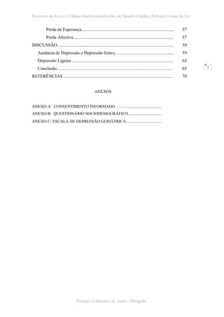 Excertos do Livro: O Idoso Institucionalizado, de Sandra Cardão, Editora Coisas de Ler

           Perda de Esperança..................................................................................        57
           Perda Afectiva.........................................................................................     57
DISCUSSÃO.......................................................................................................       59
    Ausência de Depressão e Depressão Grave....................................................                        59
    Depressão Ligeira...........................................................................................       63
    Conclusão.......................................................................................................   65   3


REFERÊNCIAS..................................................................................................          70


                                                   ANEXOS


ANEXO A: CONSENTIMENTO INFORMADO.............................................
ANEXO B: QUESTIONÁRIO SOCIODEMOGRÁFICO................................
ANEXO C: ESCALA DE DEPRESSÃO GERIÁTRICA..................................




                                    Proteja os Direitos de Autor. Obrigado.
 