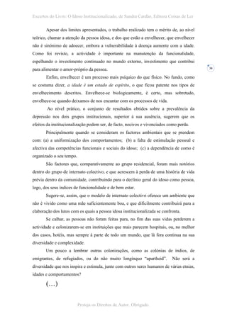 Excertos do Livro: O Idoso Institucionalizado, de Sandra Cardão, Editora Coisas de Ler

       Apesar dos limites apresentados, o trabalho realizado tem o mérito de, ao nível
teórico, chamar a atenção da pessoa idosa, e dos que estão a envelhecer, que envelhecer
não é sinónimo de adoecer, embora a vulnerabilidade à doença aumente com a idade.
Como foi revisto, a actividade é importante na manutenção da funcionalidade,
espelhando o investimento continuado no mundo externo, investimento que contribui
para alimentar o amor-próprio da pessoa.                                                   30


       Enfim, envelhecer é um processo mais psíquico do que físico. No fundo, como
se costuma dizer, a idade é um estado de espírito, o que ficou patente nos tipos de
envelhecimento descritos. Envelhece-se biologicamente, é certo, mas sobretudo,
envelhece-se quando deixamos de nos encantar com os processos de vida.
        Ao nível prático, o conjunto de resultados obtidos sobre a prevalência da
depressão nos dois grupos institucionais, superior à sua ausência, sugerem que os
efeitos da institucionalização podem ser, de facto, nocivos e vivenciados como perda.
       Principalmente quando se consideram os factores ambientais que se prendem
com: (a) a uniformização dos comportamentos; (b) a falta de estimulação pessoal e
afectiva das competências funcionais e sociais do idoso; (c) a dependência de como é
organizado o seu tempo.
       São factores que, comparativamente ao grupo residencial, foram mais notórios
dentro do grupo de internato colectivo, e que acrescem à perda de uma história de vida
prévia dentro da comunidade, contribuindo para o declínio geral do idoso como pessoa,
logo, dos seus índices de funcionalidade e de bem estar.
       Sugere-se, assim, que o modelo de internato colectivo oferece um ambiente que
não é vivido como uma mãe suficientemente boa, e que dificilmente contribuirá para a
elaboração dos lutos com os quais a pessoa idosa institucionalizada se confronta.
       Se calhar, as pessoas não foram feitas para, no fim das suas vidas perderem a
actividade e colonizarem-se em instituições que mais parecem hospitais, ou, no melhor
dos casos, hotéis, mas sempre à parte de todo um mundo, que lá fora continua na sua
diversidade e complexidade.
       Um pouco a lembrar outras colonizações, como as colónias de índios, de
emigrantes, de refugiados, ou do não muito longínquo “apartheid”.           Não será a
diversidade que nos inspira e estimula, junto com outros seres humanos de várias etnias,
idades e comportamentos?

       (…)


                          Proteja os Direitos de Autor. Obrigado.
 