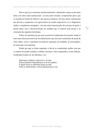 Excertos do Livro: O Idoso Institucionalizado, de Sandra Cardão, Editora Coisas de Ler

       Para os que já se encontram institucionalizados e deprimidos, espera-se por parte
desta e de outras redes institucionais: (a) uma maior atenção e compreensão para o que
se esconde por detrás do silêncio e das queixas somáticas; (b) uma cultura institucional
que previna o surgimento e/ou agravamento de estados depressivos; (c) o diagnóstico
médico e terapêuticas atempados; (d) uma maior humanização dos serviços de apoio à
pessoa idosa, com o desenvolvimento de cuidados que se centrem mais pessoa e na            31


contenção das angústias individuais.
       Enfim, há esperança de que entre as possíveis implicações do presente estudo se
trace uma cultura preventiva de envelhecimentos que encerram sentimentos de perda de
vária ordem, como o sentimento de perda de segurança, de utilidade, de amor-próprio,
de motivação e de esperança.
       Perdas que aqui se foram separando, a fim de as compreender melhor, mas que
se reúnem em perdas sentidas e sofridas, inerentes a lutos enquistados, ou por elaborar.
Lembrando Goethe (cit. por Benedict, s.d.):

       Quem quer conhecer e descrever o vivente,
       Procura primeiro desembaraçar-se do seu espírito,
       E depois de ter as diferentes partes na mão,
       Falta só, infelizmente, a faixa espiritual que as une.




                         Proteja os Direitos de Autor. Obrigado.
 