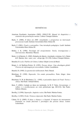 Excertos do Livro: O Idoso Institucionalizado, de Sandra Cardão, Editora Coisas de Ler




                                                                                          32


                                   REFERÊNCIAS


American Psychiatric Association (2002). DSM-IV-TR: Manual de diagnóstico e
    estatística das perturbações mentais. Lisboa: Climepsi Editores.

Bayle, F. (2000). O Idoso em 2000: Actualidades e perspectivas na intervenção
     psicossocial. Loulé: Instituto Universitário Dom Afonso III.

Bayle, F. (2001). Freud e a psicanálise: Uma introdução pedagógica. Loulé: Instituto
     Universitário Dom Afonso III.

Belsky, J. K. (1996). Psicología del envejecimiento: Teoría, investigaciones e
     intervenciones. Barcelona: Masson.

Bento, A. & Barreto, E. (2002). Relações de objecto, vinculação e sistemas. In A. Bento
     & E. Barreto, Sem - amor, sem – abrigo (pp. 121-158). Lisboa: Climepsi Editores.

Benedict, R. (s.d.). Padrões de Cultura. Lisboa: Edição Livros do Brasil.

Berger, L. & Mailloux-Poirier, D. (1995). Pessoas idosas: Uma abordagem global:
     Processo de enfermagem por necessidades. Lisboa: Lusodidacta.

Bianchi, H. (1989). La question du vieillissement. Paris: Dunod.

Bleichmar, H. (1989). Depressão: Um estudo psicanalítico. Porto Alegre: Artes
     Médicas.

Bleichmar, N. M. & Bleichmar, C.L. (1992). A psicanálise depois de Freud: Teoria e
     clínica. São Paulo: Artmed Editora.

Born, T. (2002). Cuidado ao idoso em instituição. In M. P. Netto, Gerontologia: A
     velhice e o envelhecimento em visão globalizada (pp. 403-414). São Paulo:
     Editora Atheneu.

Bowlby, J. (1998). Separação: Angústia e raiva. São Paulo: Martins Fontes.

Bowlby, J. (1985). Perda: Tristeza e depressão. São Paulo: Martins Fontes.

Cabete, D. G. (2005). O idoso, a doença e o hospital: O impacto do internamento
     hospitalar no estado funcional e psicológico das pessoas idosas. Loures:
     Lusociência



                        Proteja os Direitos de Autor. Obrigado.
 