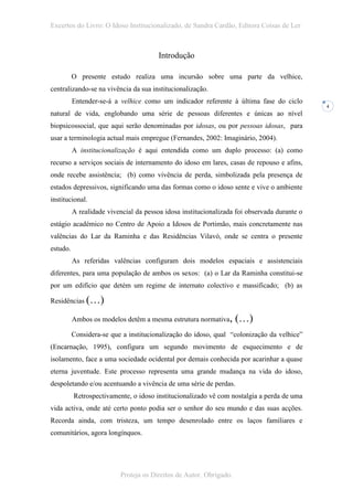 Excertos do Livro: O Idoso Institucionalizado, de Sandra Cardão, Editora Coisas de Ler



                                        Introdução

          O presente estudo realiza uma incursão sobre uma parte da velhice,
centralizando-se na vivência da sua institucionalização.
          Entender-se-á a velhice como um indicador referente à última fase do ciclo
                                                                                             4
natural de vida, englobando uma série de pessoas diferentes e únicas ao nível
biopsicossocial, que aqui serão denominadas por idosas, ou por pessoas idosas, para
usar a terminologia actual mais empregue (Fernandes, 2002: Imaginário, 2004).
          A institucionalização é aqui entendida como um duplo processo: (a) como
recurso a serviços sociais de internamento do idoso em lares, casas de repouso e afins,
onde recebe assistência; (b) como vivência de perda, simbolizada pela presença de
estados depressivos, significando uma das formas como o idoso sente e vive o ambiente
institucional.
          A realidade vivencial da pessoa idosa institucionalizada foi observada durante o
estágio académico no Centro de Apoio a Idosos de Portimão, mais concretamente nas
valências do Lar da Raminha e das Residências Vilavó, onde se centra o presente
estudo.
          As referidas valências configuram dois modelos espaciais e assistenciais
diferentes, para uma população de ambos os sexos: (a) o Lar da Raminha constitui-se
por um edifício que detém um regime de internato colectivo e massificado; (b) as

Residências (…)

          Ambos os modelos detêm a mesma estrutura normativa,       (…)
          Considera-se que a institucionalização do idoso, qual “colonização da velhice”
(Encarnação, 1995), configura um segundo movimento de esquecimento e de
isolamento, face a uma sociedade ocidental por demais conhecida por acarinhar a quase
eterna juventude. Este processo representa uma grande mudança na vida do idoso,
despoletando e/ou acentuando a vivência de uma série de perdas.
          Retrospectivamente, o idoso institucionalizado vê com nostalgia a perda de uma
vida activa, onde até certo ponto podia ser o senhor do seu mundo e das suas acções.
Recorda ainda, com tristeza, um tempo desenrolado entre os laços familiares e
comunitários, agora longínquos.




                          Proteja os Direitos de Autor. Obrigado.
 