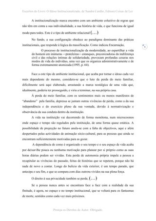 Excertos do Livro: O Idoso Institucionalizado, de Sandra Cardão, Editora Coisas de Ler

       A institucionalização marca encontro com um ambiente colectivo de regras que
não têm em conta a sua individualidade, a sua história de vida, e que funciona de igual

modo para todos. Este é o tipo de ambiente relacional (…)

       No fundo, a sua configuração obedece ao paradigma dominante das práticas
institucionais, que responde à lógica da massificação. Como indicou Encarnação,
                                                                                           5
               O processo de institucionalização da modernidade, ao espartilhar a vida
       do homem em inúmeras <<prateleiras>> estanques, preconizadoras da indiferença
       civil e das relações íntimas de solidariedade, provocam profundas cesuras nos
       modos de vida do indivíduo, uma vez que os organiza administrativamente e de
       forma extremamente atomizada (1995, p. 64).

       Face a este tipo de ambiente institucional, que acaba por tornar o idoso cada vez
mais dependente do mesmo, considera-se que o luto da perda do meio familiar,
dificilmente será aqui elaborado, arrastando a marca nostálgica de uma vida que,
idealmente, poderia ter prosseguido, e viria a terminar, na sua própria casa.
       À perda do meio familiar, com os sentimentos mais ou menos manifestos de
“abandono” pela família, depressa se juntam outras vivências de perda, como a da sua
independência e do exercício pleno da sua vontade, devido à normativização e
observância da sua conduta dentro da instituição.
       A vida na instituição vai decorrendo de forma monótona, num microcosmos
onde espaço e tempo são regulados pela instituição, de uma forma quase estática. A
possibilidade de projecção no futuro anula-se com a falta de objectivos, aqui e além
despertados pelas actividades de animação sócio-cultural, para as pessoas que ainda se
encontram suficientemente motivadas para as gozar.
        A dependência de como é organizado o seu tempo e o seu espaço de vida acaba
por deixar-lhe pouca ou nenhuma motivação para planear por si próprio como as suas
horas diárias podem ser vividas. Esta perda de autonomia própria impele a pessoa a
recapitular as vivências do passado, feitas de histórias que se repetem, porque não há
nada de novo a contar. Longe do bulício da vida exterior, é um tempo parado, que
antecipa o seu fim, e que se compara com dias outrora vividos na sua plena força.

       O direito à sua privacidade também se perde, (…)

       Se a pessoa nunca antes se encontrara face a face com a realidade da sua
finitude, é agora, no espaço e no tempo institucional, que se voltará para os fantasmas
de morte, sentidos como cada vez mais próximos.



                         Proteja os Direitos de Autor. Obrigado.
 
