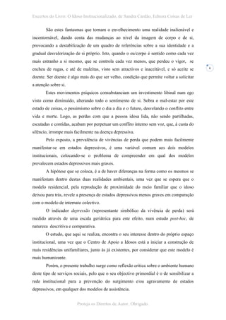 Excertos do Livro: O Idoso Institucionalizado, de Sandra Cardão, Editora Coisas de Ler

       São estes fantasmas que tornam o envelhecimento uma realidade inalienável e
incontornável, dando conta das mudanças ao nível da imagem de corpo e de si,
provocando a destabilização de um quadro de referências sobre a sua identidade e a
gradual desvalorização de si próprio. Isto, quando o eu/corpo é sentido como cada vez
mais estranho a si mesmo, que se controla cada vez menos, que perdeu o vigor, se
encheu de rugas, e até de maleitas, visto sem atractivos e inaceitável, e só aceite se      6


doente. Ser doente é algo mais do que ser velho, condição que permite voltar a solicitar
a atenção sobre si.
       Estes movimentos psíquicos consubstanciam um investimento libinal num ego
visto como diminuído, alterando todo o sentimento de si. Sobra o mal-estar por este
estado de coisas, o pessimismo sobre o dia a dia e o futuro, desvelando o conflito entre
vida e morte. Logo, as perdas com que a pessoa idosa lida, não sendo partilhadas,
escutadas e contidas, acabam por perpetuar um conflito interno sem voz, que, à custa do
silêncio, irrompe mais facilmente na doença depressiva.
       Pelo exposto, a prevalência de vivências de perda que podem mais facilmente
manifestar-se em estados depressivos, é uma variável comum aos dois modelos
institucionais, colocando-se o problema de compreender em qual dos modelos
prevalecem estados depressivos mais graves.
       A hipótese que se coloca, é a de haver diferenças na forma como os mesmos se
manifestam dentro destas duas realidades ambientais, uma vez que se espera que o
modelo residencial, pela reprodução de proximidade do meio familiar que o idoso
deixou para trás, revele a presença de estados depressivos menos graves em comparação
com o modelo de internato colectivo.
       O indicador depressão (representante simbólico da vivência de perda) será
medido através de uma escala geriátrica para este efeito, num estudo post-hoc, de
natureza descritiva e comparativa.
       O estudo, que aqui se realiza, encontra o seu interesse dentro do próprio espaço
institucional, uma vez que o Centro de Apoio a Idosos está a iniciar a construção de
mais residências unifamiliares, junto às já existentes, por considerar que este modelo é
mais humanizante.
       Porém, o presente trabalho surge como reflexão crítica sobre o ambiente humano
deste tipo de serviços sociais, pelo que o seu objectivo primordial é o de sensibilizar a
rede institucional para a prevenção do surgimento e/ou agravamento de estados
depressivos, em qualquer dos modelos de assistência.


                        Proteja os Direitos de Autor. Obrigado.
 
