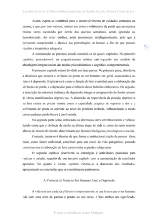Excertos do Livro: O Idoso Institucionalizado, de Sandra Cardão, Editora Coisas de Ler

       Assim, espera-se contribuir para o desenvolvimento de cuidados centrados na
pessoa, e que, por isso mesmo, tenham em conta o sofrimento de perda que permanece
muitas vezes escondido por detrás das queixas somáticas, sendo ignorado ou
desvalorizado. Ao nível médico, pode permanecer subdiagnosticado, pelo que é
pertinente compreender o alcance das perturbações do humor, a fim de que possam
receber a terapêutica adequada.                                                             7


       A estruturação do presente estudo constitui-se de quatro capítulos. No primeiro
capítulo, proceder-se-á ao enquadramento teórico privilegiando um modelo de
abordagem integracionista das teorias psicodinâmicas e cognitivo-comportamentais.
       O primeiro capítulo estará dividido em duas partes. Na primeira parte, aborda-se
a dinâmica que encerra a vivência de perda no ser humano em geral, associando-a ao
luto e à depressão. Explicar-se-á como a função do luto contribui para a elaboração das
vivências de perda, e a depressão para a falência desse trabalho elaborativo. De seguida,
a descrição da estrutura dinâmica da depressão integra a compreensão do fundo comum
às várias manifestações depressivas. A descrição da importância da posição depressiva
na luta contra as perdas mostra como a capacidade psíquica de suportar a dor e o
sofrimento de perda se aprende ao nível da primeira infância, influenciando o modo
como qualquer perda futura é confrontada.
       Na segunda parte serão delineadas as diferenças entre envelhecimento e velhice,
dando conta que a vivência de perda na última etapa de vida é, como de resto noutras
alturas do desenvolvimento, determinada por factores biológicos, psicológicos e sociais.
       Contudo, tentar-se-á ilustrar de que forma a institucionalização da pessoa idosa
pode, como factor ambiental, contribuir para um estilo de vida patogénico, pesando
como barreira à elaboração do luto contra todas as perdas subjacentes.
       O segundo capítulo descreverá as estratégias e actividades planeadas para
realizar o estudo, seguido de um terceiro capítulo com a apresentação de resultados
apurados. No quarto e último capítulo efectua-se a discussão dos resultados,
apresentando as conclusões que se considerarem pertinentes.


                A Vivência de Perda no Ser Humano: Luto e Depressão


       A vida tem um carácter efémero e impermanente, o que leva a que o ser humano
lide com uma série de ganhos e perdas no seu curso, e lhes atribua um significado,



                        Proteja os Direitos de Autor. Obrigado.
 
