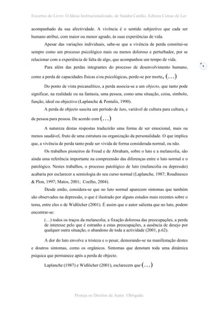 Excertos do Livro: O Idoso Institucionalizado, de Sandra Cardão, Editora Coisas de Ler

acompanhado da sua afectividade. A vivência é o sentido subjectivo que cada ser
humano atribui, com maior ou menor agrado, às suas experiências de vida.
       Apesar das variações individuais, sabe-se que a vivência de perda constitui-se
sempre como um processo psicológico mais ou menos doloroso e perturbador, por se
relacionar com a experiência de falta de algo, que acompanhou um tempo de vida.
       Para além das perdas integrantes do processo de desenvolvimento humano,              8


como a perda de capacidades físicas e/ou psicológicas, perde-se por morte,   (…)
       Do ponto de vista psicanalítico, a perda associa-se a um objecto, que tanto pode
significar, na realidade ou na fantasia, uma pessoa, como uma situação, coisa, símbolo,
função, ideal ou objectivo (Laplanche & Pontalis, 1990).
       A perda de objecto suscita um período de luto, variável de cultura para cultura, e

de pessoa para pessoa. De acordo com (…)

       A natureza destas respostas traduzirão uma forma de ser emocional, mais ou
menos saudável, fruto de uma estrutura ou organização da personalidade. O que implica
que, a vivência de perda tanto pode ser vivida de forma considerada normal, ou não.
       Os trabalhos pioneiros de Freud e de Abraham, sobre o luto e a melancolia, são
ainda uma referência importante na compreensão das diferenças entre o luto normal e o
patológico. Nestes trabalhos, o processo patológico de luto (melancolia ou depressão)
acabaria por esclarecer a semiologia do seu curso normal (Laplanche, 1987; Roudinesco
& Plon, 1997; Matos, 2001; Coelho, 2004).
       Desde então, considera-se que no luto normal aparecem sintomas que também
são observados na depressão, o que é ilustrado por alguns estudos mais recentes sobre o
tema, entre eles o de Widlöcher (2001). É assim que o autor salienta que no luto, podem
encontrar-se:
       (…) todos os traços da melancolia; a fixação dolorosa das preocupações, a perda
       de interesse pelo que é estranho a estas preocupações, a ausência de desejo por
       qualquer outra situação, o abandono de toda a actividade (2001, p.62).

       A dor do luto envolve a tristeza e o pesar, demorando-se na manifestação destes
e doutros sintomas, como os orgânicos. Sintomas que denotam toda uma dinâmica
psíquica que permanece após a perda de objecto.

       Laplanche (1987) e Widlöcher (2001), esclarecem que (…)




                        Proteja os Direitos de Autor. Obrigado.
 